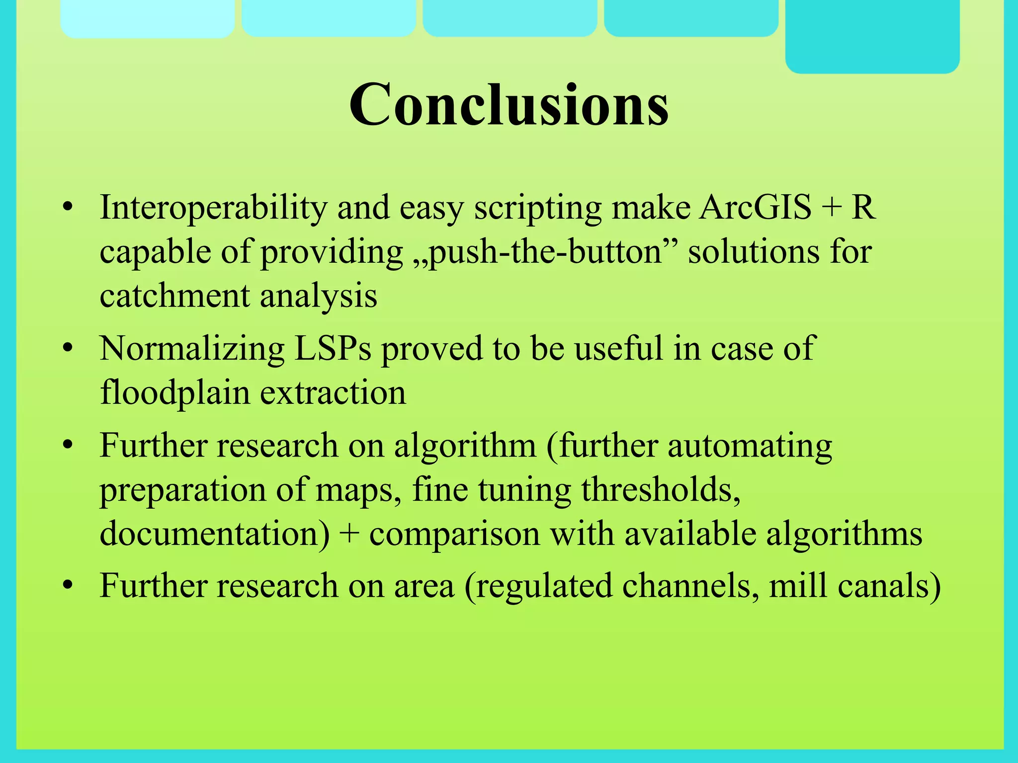 • Interoperability and easy scripting make ArcGIS + R
capable of providing „push-the-button” solutions for
catchment analysis
• Normalizing LSPs proved to be useful in case of
floodplain extraction
• Further research on algorithm (further automating
preparation of maps, fine tuning thresholds,
documentation) + comparison with available algorithms
• Further research on area (regulated channels, mill canals)
Conclusions
 