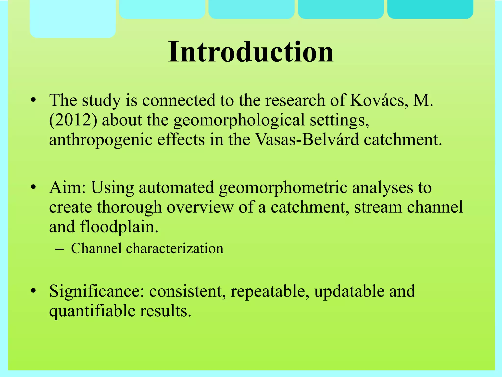 • The study is connected to the research of Kovács, M.
(2012) about the geomorphological settings,
anthropogenic effects in the Vasas-Belvárd catchment.
• Aim: Using automated geomorphometric analyses to
create thorough overview of a catchment, stream channel
and floodplain.
– Channel characterization
• Significance: consistent, repeatable, updatable and
quantifiable results.
Introduction
 