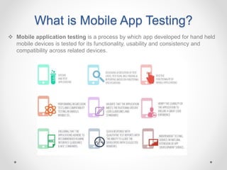 What is Mobile App Testing?
 Mobile application testing is a process by which app developed for hand held
mobile devices is tested for its functionality, usability and consistency and
compatibility across related devices.
 
