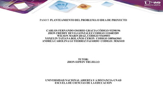 PASO 5 PLANTEAMIENTO DEL PROBLEMA O IDEA DE PROYECTO
CARLOS FERNANDO OSORIO GRACIA CÓDIGO 93298196
JHON FREDDY DEVIA GONZALEZ CODIGO 1110483209
WILSON MARIN DIAZ, CODIGO 93449053
YOXELIN TATIANA BOLAÑOS CERON CODIGO 1085663041
ANDREA CAROLINA GUTIERREZ FAJARDO CODIGO: 38363410
TUTOR:
JHON EDWIN TRUJILLO
UNIVERSIDAD NACIONALABIERTAY A DISTANCIA-UNAD
ESCUELA DE CIENCIAS DE LA EDUCACION
 