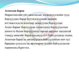 Агентын бараа
Маркетингийн үйл ажиллагааг идэвхжүүлэхийн тулд
борлуулдах бараа бүтээгдэхүүнийг өөрийн
итгэмжлэгдсэн агентаар дамжуулан борлуулдаг.
Агент барааг борлуулсан тохиолдолд борлуулалтын
шимтгэл болон борлуулахад гарсан зардлыг хассантай
тэнцүү мөнгийг бараа шилжүүлэгч байгууллагад төлнө.
Агентын бараа нь шилжүүлэгч байгууллагын өмч тул
барааны үлдэгдэл нь өртгөөрөө тухайн байгууллагын
хөрөнгөнд бүртгэнэ.
 