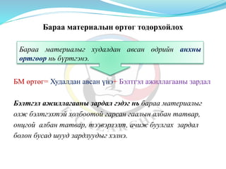 Бараа материалын өртөг тодорхойлох
БМ өртөг= Худалдан авсан үнэ+ Бэлтгэл ажиллагааны зардал
Бэлтгэл ажиллагааны зардал гэдэг нь бараа материалыг
олж бэлтгэхтэй холбоотой гарсан гаалын албан татвар,
онцгой албан татвар, тээвэрлэлт, ачиж буулгах зардал
болон бусад шууд зардлуудыг хэлнэ.
Бараа материалыг худалдан авсан өдрийн анхны
өртгөөр нь бүртгэнэ.
 