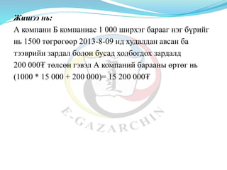 Жишээ нь:
А компани Б компаниас 1 000 ширхэг барааг нэг бүрийг
нь 1500 төгрөгөөр 2013-8-09 нд худалдан авсан ба
тээврийн зардал болон бусад холбогдох зардалд
200 000₮ төлсөн гэвэл А компаний барааны өртөг нь
(1000 * 15 000 + 200 000)= 15 200 000₮
 