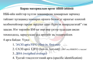 Бараа материалын өртөг òîîöîõ àðãóóä
НББ-ийн нийтээр хүлээн зөвшөөрсөн хамаарлын зарчимд
тайлант хугацаанд хамаарах орлого болон уг орлогыг олохтой
холбоотойгоор гарсан зардлыг хамт бүртгэх шаардлагатай” гэж
заасан. Нэг төрлийн БМ-ыг өөр өөр үнээр худалдан авсан
тохиолдолд, зарцуулсан үед өртгийг нь тодорхойлох
4 арга байдаг. Үүнд:
1. ЭАЭЗ арга FIFO (first-in, first-out)
2. САЭЗ арга LIFO (last-in, last-out) /2007 онд НББОУС-с хассан/
3. ДӨА (weigthed average)
4. Тусгай тэмдэглэгээний арга (specific identification)
 