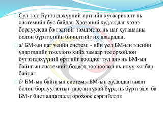 Сул тал: Бүтээгдэхүүний өртгийн хуваарилалт нь
системийн бус байдаг. Хэзээний худалдааг хэзээ
борлуулсан бэ гэдгийг тэмдэглэх нь цаг хугацааны
болон бүртгэлийн бичилтийг их шаарддаг.
а/ БМ-ын цаг үеийн систем: - ийн үед БМ-ын эцсийн
үлдэгдлийг тооллого хийх замаар тодорхойлон
бүтээгдэхүүний өртгийг тооцдог тул энэ нь БМ-ын
байнгын системийг бодвол тооцоолол нь илүү хялбар
байдаг
б/ БМ-ын байнгын систем:- БМ-ын худалдан авалт
болон борлуулалтыг гарсан тухай бүрд нь бүртгэдэг ба
БМ-г биет алдагдалд орохоос сэргийлдэг.
 