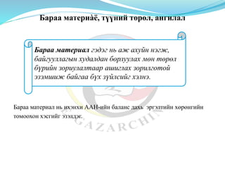 Бараа материàë, түүний төрөл, ангилал
Бараа материал нь ихэнхи ААН-ийн баланс дахь эргэлтийн хөрөнгийн
томоохон хэсгийг эзэлдэг.
Бараа материал гэдэг нь аж ахуйн нэгж,
байгууллагын худалдан борлуулах мөн төрөл
бүрийн зориулалтаар ашиглах зорилготой
эзэмшиж байгаа бүх зүйлсийг хэлнэ.
 