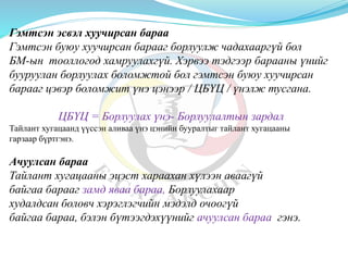 Гэмтсэн эсвэл хуучирсан бараа
Гэмтсэн буюу хуучирсан барааг борлуулж чадахааргүй бол
БМ-ын тооллогод хамруулахгүй. Хэрвээ тэдгээр барааны үнийг
бууруулан борлуулах боломжтой бол гэмтсэн буюу хуучирсан
барааг цэвэр боломжит үнэ цэнээр / ЦБҮЦ / үнэлж тусгана.
ЦБҮЦ = Борлуулах үнэ- Борлуулалтын зардал
Тайлант хугацаанд үүссэн аливаа үнэ цэнийн бууралтыг тайлант хугацааны
гарзаар бүртгэнэ.
Ачуулсан бараа
Тайлант хугацааны эцэст хараахан хүлээн аваагүй
байгаа барааг замд яваа бараа, Борлуулахаар
худалдсан боловч хэрэглэгчийн мэдэлд очоогүй
байгаа бараа, бэлэн бүтээгдэхүүнийг ачуулсан бараа гэнэ.
 