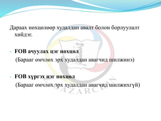 Дараах нөхцөлөөр худалдан авалт болон борлуулалт
хийдэг.
- FOB ачуулах цэг нөхцөл
(Барааг өмчлөх эрх худалдан авагчид шилжинэ)
- FOB хүргэх цэг нөхцөл
(Барааг өмчлөх эрх худалдан авагчид шилжихгүй)
 