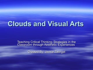 Clouds and Visual Arts Teaching Critical Thinking Strategies in the Classroom through Aesthetic Experiences  Created By: Jackie Zwingel 