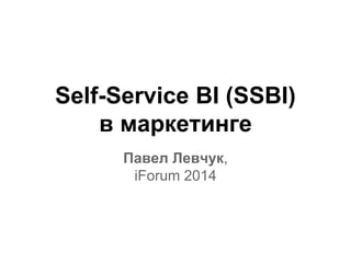Self-Service BI (SSBI) 
в маркетинге 
Павел Левчук, 
iForum 2014 
 