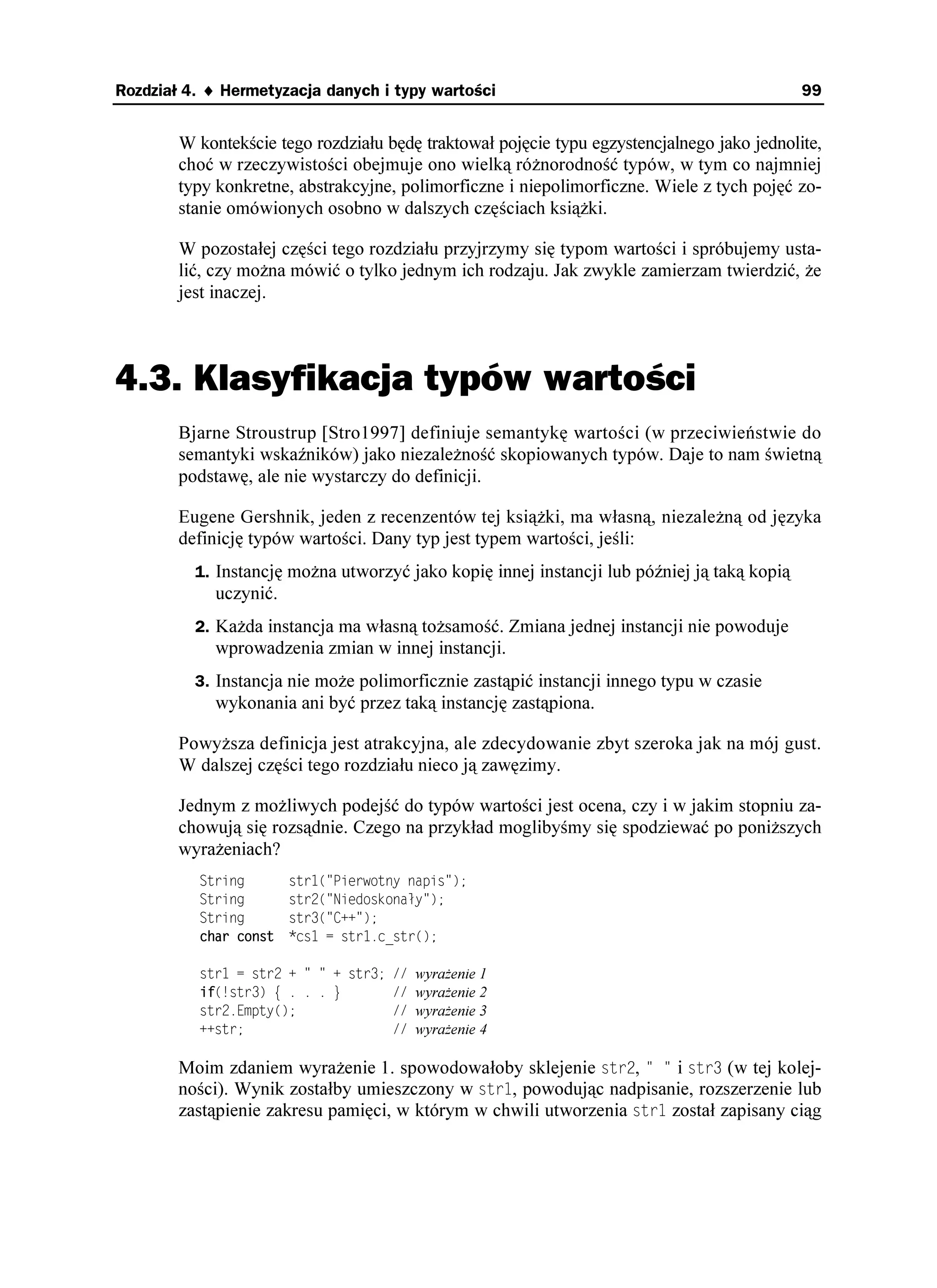 Rozdział 4. ♦ Hermetyzacja danych i typy wartości                                            99


        W kontekście tego rozdziału będę traktował pojęcie typu egzystencjalnego jako jednolite,
        choć w rzeczywistości obejmuje ono wielką ró norodność typów, w tym co najmniej
        typy konkretne, abstrakcyjne, polimorficzne i niepolimorficzne. Wiele z tych pojęć zo-
        stanie omówionych osobno w dalszych częściach ksią ki.

        W pozostałej części tego rozdziału przyjrzymy się typom wartości i spróbujemy usta-
        lić, czy mo na mówić o tylko jednym ich rodzaju. Jak zwykle zamierzam twierdzić, e
        jest inaczej.



4.3. Klasyfikacja typów wartości
        Bjarne Stroustrup [Stro1997] definiuje semantykę wartości (w przeciwieństwie do
        semantyki wskaźników) jako niezale ność skopiowanych typów. Daje to nam świetną
        podstawę, ale nie wystarczy do definicji.

        Eugene Gershnik, jeden z recenzentów tej ksią ki, ma własną, niezale ną od języka
        definicję typów wartości. Dany typ jest typem wartości, jeśli:
          1. Instancję mo na utworzyć jako kopię innej instancji lub później ją taką kopią
             uczynić.
          2. Ka da instancja ma własną to samość. Zmiana jednej instancji nie powoduje
             wprowadzenia zmian w innej instancji.
          3. Instancja nie mo e polimorficznie zastąpić instancji innego typu w czasie
             wykonania ani być przez taką instancję zastąpiona.

        Powy sza definicja jest atrakcyjna, ale zdecydowanie zbyt szeroka jak na mój gust.
        W dalszej części tego rozdziału nieco ją zawęzimy.

        Jednym z mo liwych podejść do typów wartości jest ocena, czy i w jakim stopniu za-
        chowują się rozsądnie. Czego na przykład moglibyśmy się spodziewać po poni szych
        wyra eniach?
          5VTKPI        UVT
 2KGTYQVP[ PCRKU 
          5VTKPI        UVT
 0KGFQUMQPC [ 
          5VTKPI        UVT
 %

 
          EJCT EQPUV     