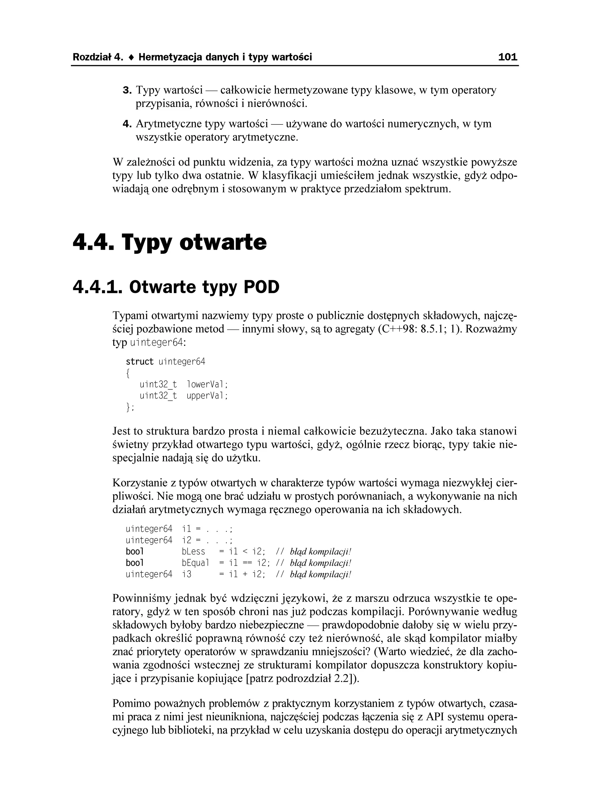 100                                                                              Część I ♦ Podstawy

                              2
           2KGTYQVP[ PCRKU . Stwierdziłbym te , e z chwilą zakończenia wyra enia 1. wskaźnik
          EU stałby się niepoprawny i dalsze korzystanie z niego prowadziłoby do zachowania
          nieokreślonego (oczywiście nie byłoby tego problemu, gdyby metoda 5VTKPIEAUVT

          była zadeklarowana jako VGORQTCT[ [patrz punkt 16.2], gdy przypisanie byłoby wtedy
          niedopuszczalne).

          Typowym rozumieniem wyra enia 2. byłoby wykonanie bloku pod warunkiem, e UVT
          „nie ma”. Problem polega na ustaleniu, co dokładnie oznacza to „niebycie” — mo e
          chodzi o brak zawartości, mo e o zawieranie pustego ciągu , a mo e o jedno i drugie?
          Zresztą równie dobrze mo e chodzić o zawierania ciągu HCNUG ! Takie wyra enie jest
          niejednoznaczne, a wieloznaczność jest najgorszym wrogiem poprawności i łatwości
          pielęgnacji. Niestety, nieraz widywałem identyczne konstrukcje w kodzie produkcyjnym.

          Trzecie polecenie mo e oznaczać „opró nij UVT”, ale równie dobrze mo e znaczyć
          „zwróć wartość wskazującą, czy ciąg UVT jest pusty”3. Osobiście wybrałbym zawsze
          pierwsze znaczenie wyra enia, rozumując zgodnie z zasadą, e nazwami typów i zmien-
          nych są rzeczowniki, a nazwami metod i funkcji czasowniki. Niestety, biblioteka stan-
          dardowa nie zgadza się ze mną w tej kwestii, a trudno się nie zgadzać z biblioteką stan-
          dardową4. Wyra enie 4. jest pozbawione sensu, gdy nie przychodzi mi do głowy aden
          rozsądny sposób inkrementacji ciągu znaków w C++5 (dodatek B przytacza historię
          z zamierzchłych czasów, gdy takich zahamowań nie miałem).

          W przypadku typów wbudowanych nie ma problemu z przewidywalnością zachowa-
          nia, gdy jest ono z góry określone i nienaruszalne. Tworząc własne typy, mamy zatem
          obowiązek zapewnienia przewidywalności ich działania ze zdefiniowanymi operato-
          rami. Ka dy, kto napisze na przykład typ całkowitoliczbowy o zwiększonej precyzji
          i zdefiniuje QRGTCVQT 
 jako dzielenie modulo, zostanie nieuchronnie zlinczowany.
          Typy z zało enia traktowane jak wartości powinny w miarę mo liwości zachowywać
          się „tak jak KPV-y” [Meye1996].

          W pozostałej części rozdziału przyjrzymy się całemu spektrum typów wartości. Wyró -
          niam tu cztery poziomy:
             1. Typy otwarte — zwykłe struktury z funkcjami API.
             2. Typy hermetyzowane — częściowo lub całkowicie hermetyzowane typy
                klasowe, obsługiwane za pośrednictwem metod.

2
    Jest to wprawdzie wygodne, ale stosowanie operatora 
 do napisów jest pewnym nadu yciem.
    Dodawanie jest operacją arytmetyczną i stosowanie jej do ciągów znakowych jest pierwszym krokiem
    na krętej i niebezpiecznej ście ce (patrz dodatek B). W rozdziale 25. zignoruję jednak moje własne
    zastrze enia w pogoni za chwałą zwycięzcy.
3
    Problem polega tu na niejednoznaczności słowa empty w nazwie metody. W pierwszym rozumieniu
    mo e to być forma rozkazująca czasownika, czyli polecenie opró nij, natomiast w drugim rozumieniu
    jest to przymiotnik pusty — przyp. tłum.
4
    W przypadku bibliotek STLSoft musiałem przełknąć swoje zasady i dostosować się do większości:
    małe litery, podkreślenia, GORV[
 itd.
5
    W Perlu i niektórych innych językach skryptowych występuje inkrementacja ciągów znakowych
    polegająca na dokonaniu interpretacji numerycznej ciągu, zwiększeniu wyniku o jeden i konwersji
    z powrotem na ciąg znaków. W przypadku Perla jest to jak najbardziej na miejscu, ale kod C++
    takich rzeczy wyprawiać nie powinien.
 