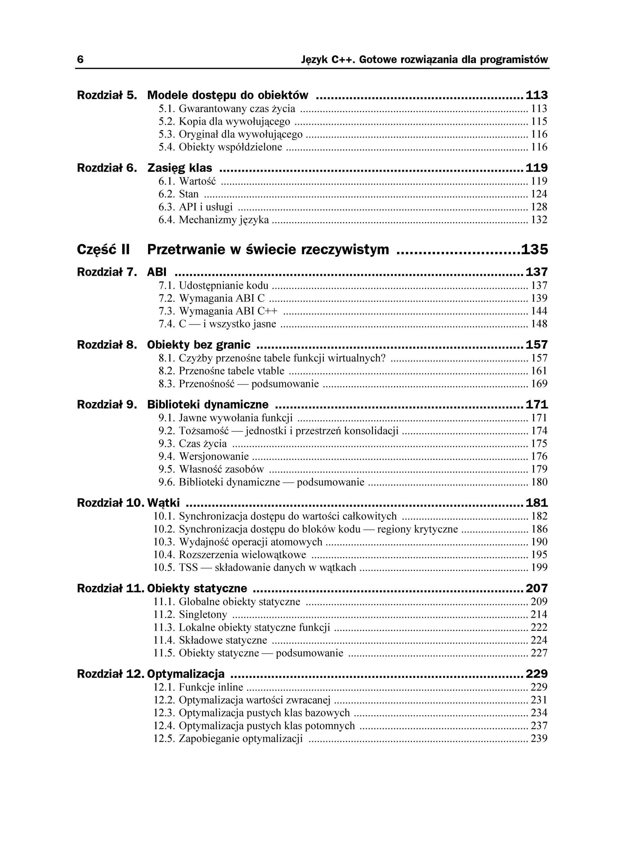 6                                                                  Język C++. Gotowe rozwiązania dla programistów


Rozdział 5. Modele dostępu do obiektów ........................................................ 113
                   5.1.   Gwarantowany czas ycia ................................................................................. 113
                   5.2.   Kopia dla wywołującego ................................................................................... 115
                   5.3.   Oryginał dla wywołującego ............................................................................... 116
                   5.4.   Obiekty współdzielone ...................................................................................... 116
Rozdział 6. Zasięg klas .................................................................................. 119
                   6.1.   Wartość ............................................................................................................. 119
                   6.2.   Stan ................................................................................................................... 124
                   6.3.   API i usługi ....................................................................................................... 128
                   6.4.   Mechanizmy języka ........................................................................................... 132

Część II        Przetrwanie w świecie rzeczywistym ............................135
Rozdział 7. ABI .............................................................................................. 137
                   7.1.   Udostępnianie kodu ........................................................................................... 137
                   7.2.   Wymagania ABI C ............................................................................................ 139
                   7.3.   Wymagania ABI C++ ....................................................................................... 144
                   7.4.   C — i wszystko jasne ........................................................................................ 148
Rozdział 8. Obiekty bez granic ........................................................................ 157
                   8.1. Czy by przenośne tabele funkcji wirtualnych? ................................................. 157
                   8.2. Przenośne tabele vtable ..................................................................................... 161
                   8.3. Przenośność — podsumowanie ......................................................................... 169
Rozdział 9. Biblioteki dynamiczne ................................................................... 171
                   9.1.   Jawne wywołania funkcji .................................................................................. 171
                   9.2.   To samość — jednostki i przestrzeń konsolidacji ............................................. 174
                   9.3.   Czas ycia ......................................................................................................... 175
                   9.4.   Wersjonowanie .................................................................................................. 176
                   9.5.   Własność zasobów ............................................................................................ 179
                   9.6.   Biblioteki dynamiczne — podsumowanie ......................................................... 180
Rozdział 10. Wątki ........................................................................................... 181
                  10.1.   Synchronizacja dostępu do wartości całkowitych ............................................. 182
                  10.2.   Synchronizacja dostępu do bloków kodu — regiony krytyczne ........................ 186
                  10.3.   Wydajność operacji atomowych ........................................................................ 190
                  10.4.   Rozszerzenia wielowątkowe ............................................................................. 195
                  10.5.   TSS — składowanie danych w wątkach ............................................................ 199
Rozdział 11. Obiekty statyczne ......................................................................... 207
                  11.1.   Globalne obiekty statyczne ............................................................................... 209
                  11.2.   Singletony ......................................................................................................... 214
                  11.3.   Lokalne obiekty statyczne funkcji ..................................................................... 222
                  11.4.   Składowe statyczne ........................................................................................... 224
                  11.5.   Obiekty statyczne — podsumowanie ................................................................ 227
Rozdział 12. Optymalizacja ............................................................................... 229
                  12.1.   Funkcje inline .................................................................................................... 229
                  12.2.   Optymalizacja wartości zwracanej ..................................................................... 231
                  12.3.   Optymalizacja pustych klas bazowych .............................................................. 234
                  12.4.   Optymalizacja pustych klas potomnych ............................................................ 237
                  12.5.   Zapobieganie optymalizacji .............................................................................. 239
 