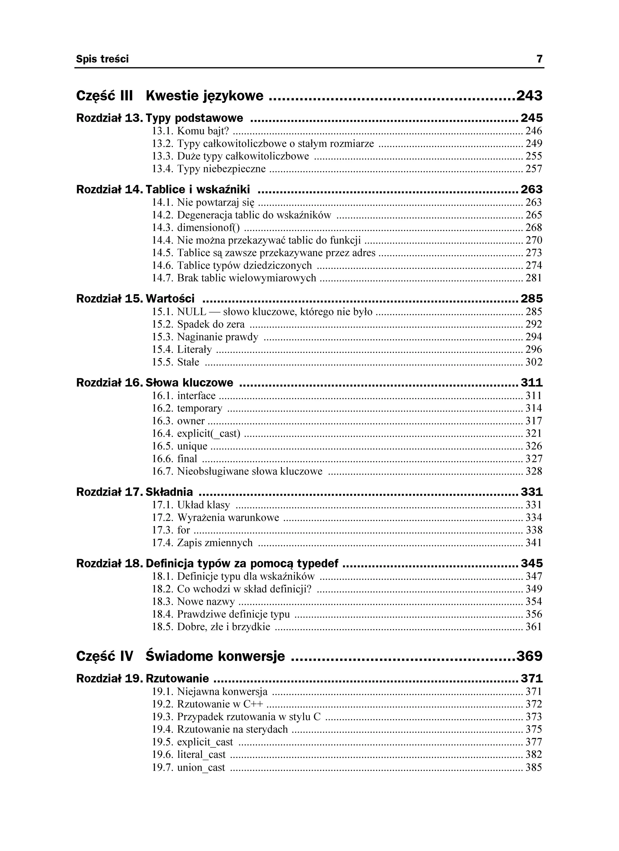 Spis treści                                                                                                                                          7


Część III Kwestie językowe ........................................................243
Rozdział 13. Typy podstawowe ......................................................................... 245
                  13.1.   Komu bajt? ........................................................................................................ 246
                  13.2.   Typy całkowitoliczbowe o stałym rozmiarze .................................................... 249
                  13.3.   Du e typy całkowitoliczbowe ........................................................................... 255
                  13.4.   Typy niebezpieczne ........................................................................................... 257
Rozdział 14. Tablice i wskaźniki ....................................................................... 263
                  14.1.   Nie powtarzaj się ............................................................................................... 263
                  14.2.   Degeneracja tablic do wskaźników ................................................................... 265
                  14.3.   dimensionof() .................................................................................................... 268
                  14.4.   Nie mo na przekazywać tablic do funkcji ......................................................... 270
                  14.5.   Tablice są zawsze przekazywane przez adres .................................................... 273
                  14.6.   Tablice typów dziedziczonych .......................................................................... 274
                  14.7.   Brak tablic wielowymiarowych ......................................................................... 281
Rozdział 15. Wartości ...................................................................................... 285
                  15.1.   NULL — słowo kluczowe, którego nie było ..................................................... 285
                  15.2.   Spadek do zera .................................................................................................. 292
                  15.3.   Naginanie prawdy ............................................................................................. 294
                  15.4.   Literały .............................................................................................................. 296
                  15.5.   Stałe .................................................................................................................. 302
Rozdział 16. Słowa kluczowe ............................................................................ 311
                  16.1.   interface ............................................................................................................. 311
                  16.2.   temporary .......................................................................................................... 314
                  16.3.   owner ................................................................................................................. 317
                  16.4.   explicit(_cast) .................................................................................................... 321
                  16.5.   unique ................................................................................................................ 326
                  16.6.   final ................................................................................................................... 327
                  16.7.   Nieobsługiwane słowa kluczowe ...................................................................... 328
Rozdział 17. Składnia ....................................................................................... 331
                  17.1.   Układ klasy ....................................................................................................... 331
                  17.2.   Wyra enia warunkowe ...................................................................................... 334
                  17.3.   for ...................................................................................................................... 338
                  17.4.   Zapis zmiennych ............................................................................................... 341
Rozdział 18. Definicja typów za pomocą typedef ................................................ 345
                  18.1.   Definicje typu dla wskaźników ......................................................................... 347
                  18.2.   Co wchodzi w skład definicji? .......................................................................... 349
                  18.3.   Nowe nazwy ...................................................................................................... 354
                  18.4.   Prawdziwe definicje typu .................................................................................. 356
                  18.5.   Dobre, złe i brzydkie ......................................................................................... 361

Część IV Świadome konwersje ...................................................369
Rozdział 19. Rzutowanie ................................................................................... 371
                  19.1.   Niejawna konwersja .......................................................................................... 371
                  19.2.   Rzutowanie w C++ ............................................................................................ 372
                  19.3.   Przypadek rzutowania w stylu C ....................................................................... 373
                  19.4.   Rzutowanie na sterydach ................................................................................... 375
                  19.5.   explicit_cast ...................................................................................................... 377
                  19.6.   literal_cast ......................................................................................................... 382
                  19.7.   union_cast ......................................................................................................... 385
 