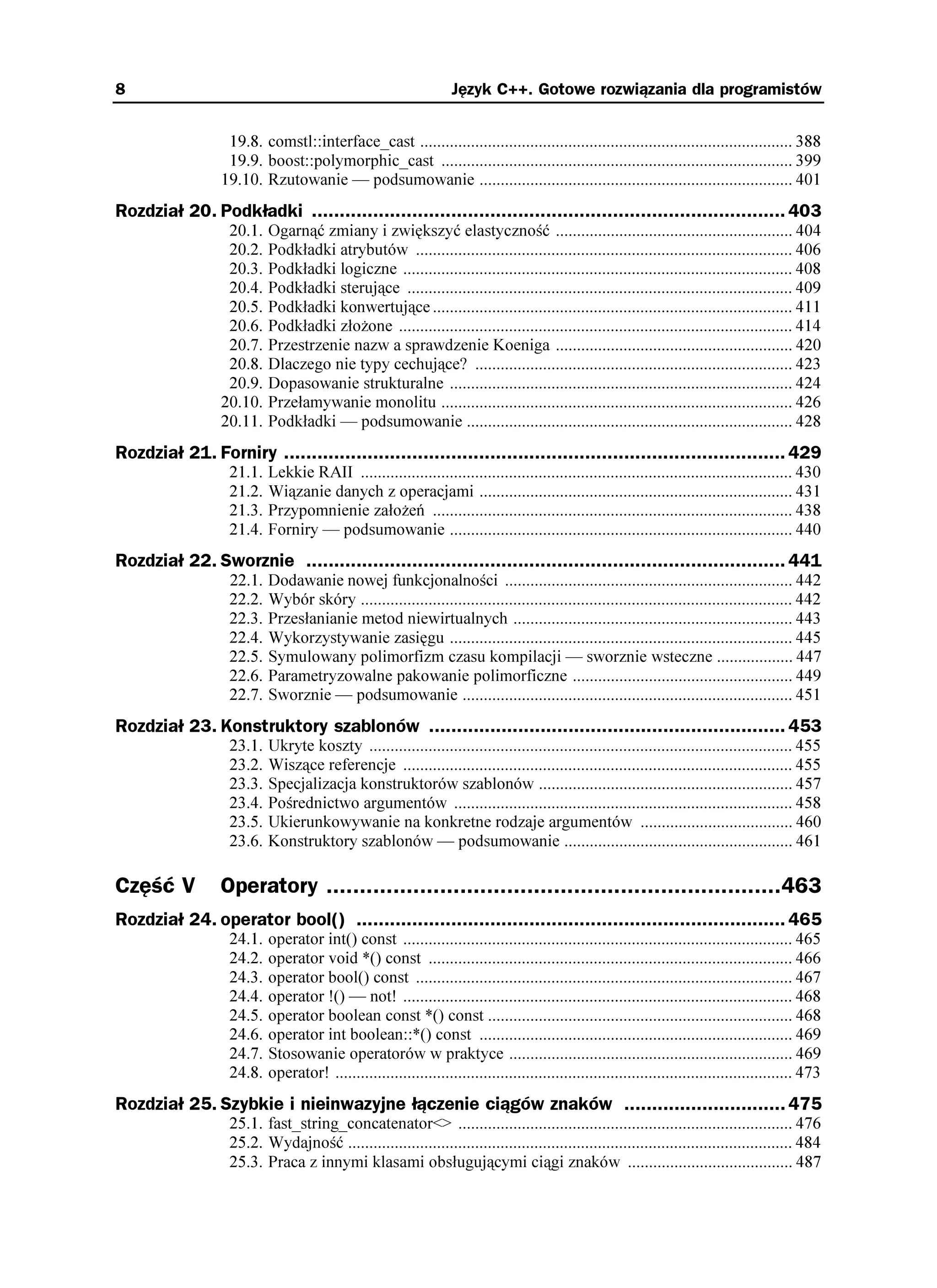 8                                                                 Język C++. Gotowe rozwiązania dla programistów


                  19.8. comstl::interface_cast ........................................................................................ 388
                  19.9. boost::polymorphic_cast ................................................................................... 399
                 19.10. Rzutowanie — podsumowanie .......................................................................... 401
Rozdział 20. Podkładki ..................................................................................... 403
                  20.1.   Ogarnąć zmiany i zwiększyć elastyczność ........................................................ 404
                  20.2.   Podkładki atrybutów ......................................................................................... 406
                  20.3.   Podkładki logiczne ............................................................................................ 408
                  20.4.   Podkładki sterujące ........................................................................................... 409
                  20.5.   Podkładki konwertujące ..................................................................................... 411
                  20.6.   Podkładki zło one ............................................................................................. 414
                  20.7.   Przestrzenie nazw a sprawdzenie Koeniga ........................................................ 420
                  20.8.   Dlaczego nie typy cechujące? ........................................................................... 423
                  20.9.   Dopasowanie strukturalne ................................................................................. 424
                 20.10.   Przełamywanie monolitu ................................................................................... 426
                 20.11.   Podkładki — podsumowanie ............................................................................. 428
Rozdział 21. Forniry .......................................................................................... 429
                  21.1.   Lekkie RAII ...................................................................................................... 430
                  21.2.   Wiązanie danych z operacjami .......................................................................... 431
                  21.3.   Przypomnienie zało eń ..................................................................................... 438
                  21.4.   Forniry — podsumowanie ................................................................................. 440
Rozdział 22. Sworznie ...................................................................................... 441
                  22.1.   Dodawanie nowej funkcjonalności .................................................................... 442
                  22.2.   Wybór skóry ...................................................................................................... 442
                  22.3.   Przesłanianie metod niewirtualnych .................................................................. 443
                  22.4.   Wykorzystywanie zasięgu ................................................................................. 445
                  22.5.   Symulowany polimorfizm czasu kompilacji — sworznie wsteczne .................. 447
                  22.6.   Parametryzowalne pakowanie polimorficzne .................................................... 449
                  22.7.   Sworznie — podsumowanie .............................................................................. 451
Rozdział 23. Konstruktory szablonów ................................................................ 453
                  23.1.   Ukryte koszty .................................................................................................... 455
                  23.2.   Wiszące referencje ............................................................................................ 455
                  23.3.   Specjalizacja konstruktorów szablonów ............................................................ 457
                  23.4.   Pośrednictwo argumentów ................................................................................ 458
                  23.5.   Ukierunkowywanie na konkretne rodzaje argumentów .................................... 460
                  23.6.   Konstruktory szablonów — podsumowanie ...................................................... 461

Część V          Operatory ....................................................................463
Rozdział 24. operator bool() ............................................................................. 465
                  24.1.   operator int() const ............................................................................................ 465
                  24.2.   operator void *() const ...................................................................................... 466
                  24.3.   operator bool() const ......................................................................................... 467
                  24.4.   operator !() — not! ............................................................................................ 468
                  24.5.   operator boolean const *() const ........................................................................ 468
                  24.6.   operator int boolean::*() const .......................................................................... 469
                  24.7.   Stosowanie operatorów w praktyce ................................................................... 469
                  24.8.   operator! ............................................................................................................ 473
Rozdział 25. Szybkie i nieinwazyjne łączenie ciągów znaków ............................. 475
                  25.1. fast_string_concatenator<> ............................................................................... 476
                  25.2. Wydajność ......................................................................................................... 484
                  25.3. Praca z innymi klasami obsługującymi ciągi znaków ....................................... 487
 