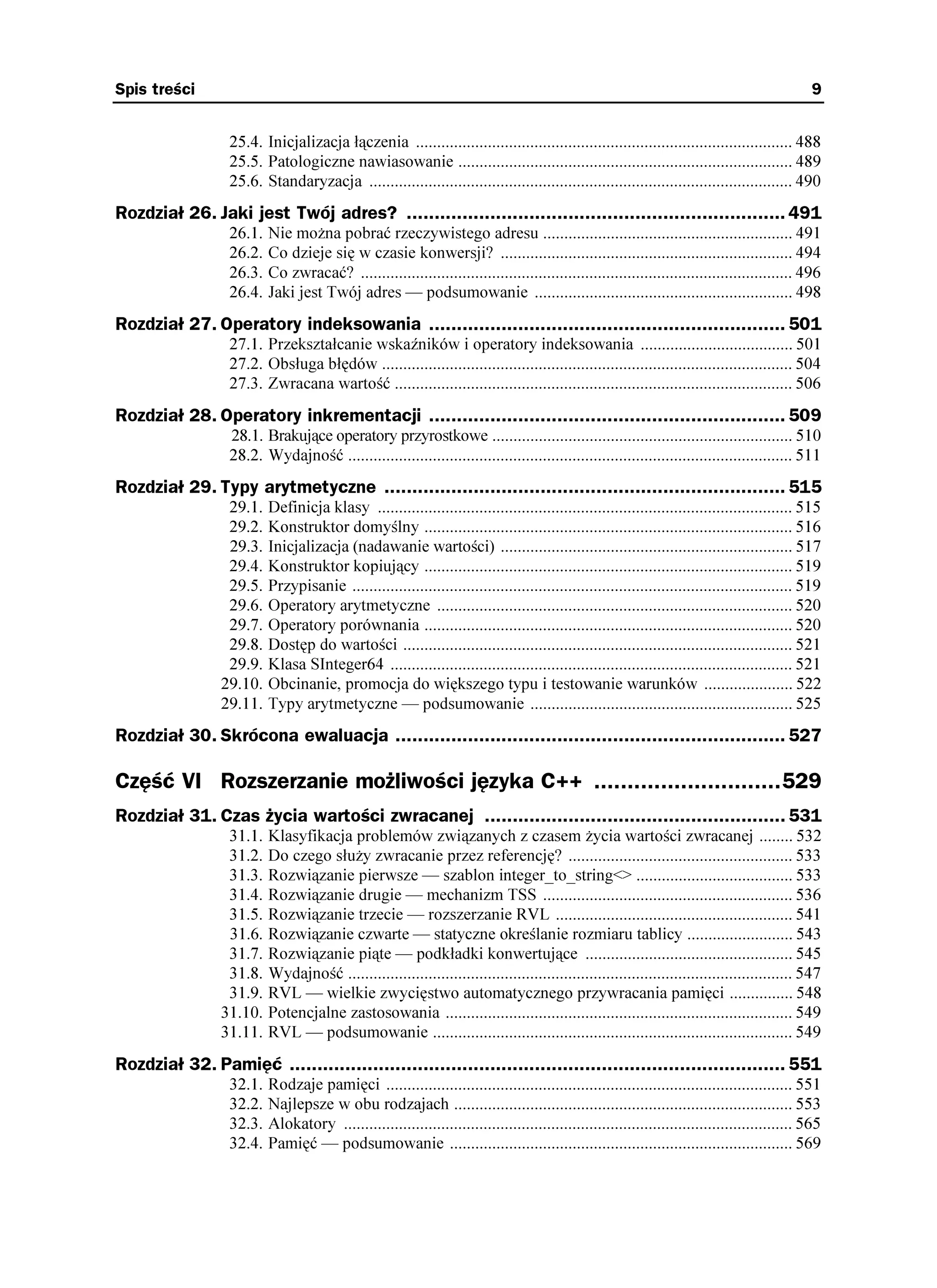 Spis treści                                                                                                                                    9


                  25.4. Inicjalizacja łączenia ......................................................................................... 488
                  25.5. Patologiczne nawiasowanie ............................................................................... 489
                  25.6. Standaryzacja .................................................................................................... 490
Rozdział 26. Jaki jest Twój adres? .................................................................... 491
                  26.1.   Nie mo na pobrać rzeczywistego adresu ........................................................... 491
                  26.2.   Co dzieje się w czasie konwersji? ..................................................................... 494
                  26.3.   Co zwracać? ...................................................................................................... 496
                  26.4.   Jaki jest Twój adres — podsumowanie ............................................................. 498
Rozdział 27. Operatory indeksowania ................................................................ 501
                  27.1. Przekształcanie wskaźników i operatory indeksowania .................................... 501
                  27.2. Obsługa błędów ................................................................................................. 504
                  27.3. Zwracana wartość .............................................................................................. 506
Rozdział 28. Operatory inkrementacji ................................................................ 509
                  28.1. Brakujące operatory przyrostkowe ....................................................................... 510
                  28.2. Wydajność ......................................................................................................... 511
Rozdział 29. Typy arytmetyczne ........................................................................ 515
                 29.1.    Definicja klasy .................................................................................................. 515
                 29.2.    Konstruktor domyślny ....................................................................................... 516
                 29.3.    Inicjalizacja (nadawanie wartości) ..................................................................... 517
                 29.4.    Konstruktor kopiujący ....................................................................................... 519
                 29.5.    Przypisanie ........................................................................................................ 519
                 29.6.    Operatory arytmetyczne .................................................................................... 520
                 29.7.    Operatory porównania ....................................................................................... 520
                 29.8.    Dostęp do wartości ............................................................................................ 521
                 29.9.    Klasa SInteger64 ............................................................................................... 521
                29.10.    Obcinanie, promocja do większego typu i testowanie warunków ..................... 522
                29.11.    Typy arytmetyczne — podsumowanie .............................................................. 525
Rozdział 30. Skrócona ewaluacja ...................................................................... 527

Część VI Rozszerzanie możliwości języka C++ ............................529
Rozdział 31. Czas życia wartości zwracanej ...................................................... 531
                 31.1.    Klasyfikacja problemów związanych z czasem ycia wartości zwracanej ........ 532
                 31.2.    Do czego słu y zwracanie przez referencję? ..................................................... 533
                 31.3.    Rozwiązanie pierwsze — szablon integer_to_string<> ..................................... 533
                 31.4.    Rozwiązanie drugie — mechanizm TSS ........................................................... 536
                 31.5.    Rozwiązanie trzecie — rozszerzanie RVL ........................................................ 541
                 31.6.    Rozwiązanie czwarte — statyczne określanie rozmiaru tablicy ......................... 543
                 31.7.    Rozwiązanie piąte — podkładki konwertujące ................................................. 545
                 31.8.    Wydajność ......................................................................................................... 547
                 31.9.    RVL — wielkie zwycięstwo automatycznego przywracania pamięci ............... 548
                31.10.    Potencjalne zastosowania .................................................................................. 549
                31.11.    RVL — podsumowanie ..................................................................................... 549
Rozdział 32. Pamięć ......................................................................................... 551
                  32.1.   Rodzaje pamięci ................................................................................................ 551
                  32.2.   Najlepsze w obu rodzajach ................................................................................ 553
                  32.3.   Alokatory .......................................................................................................... 565
                  32.4.   Pamięć — podsumowanie ................................................................................. 569
 