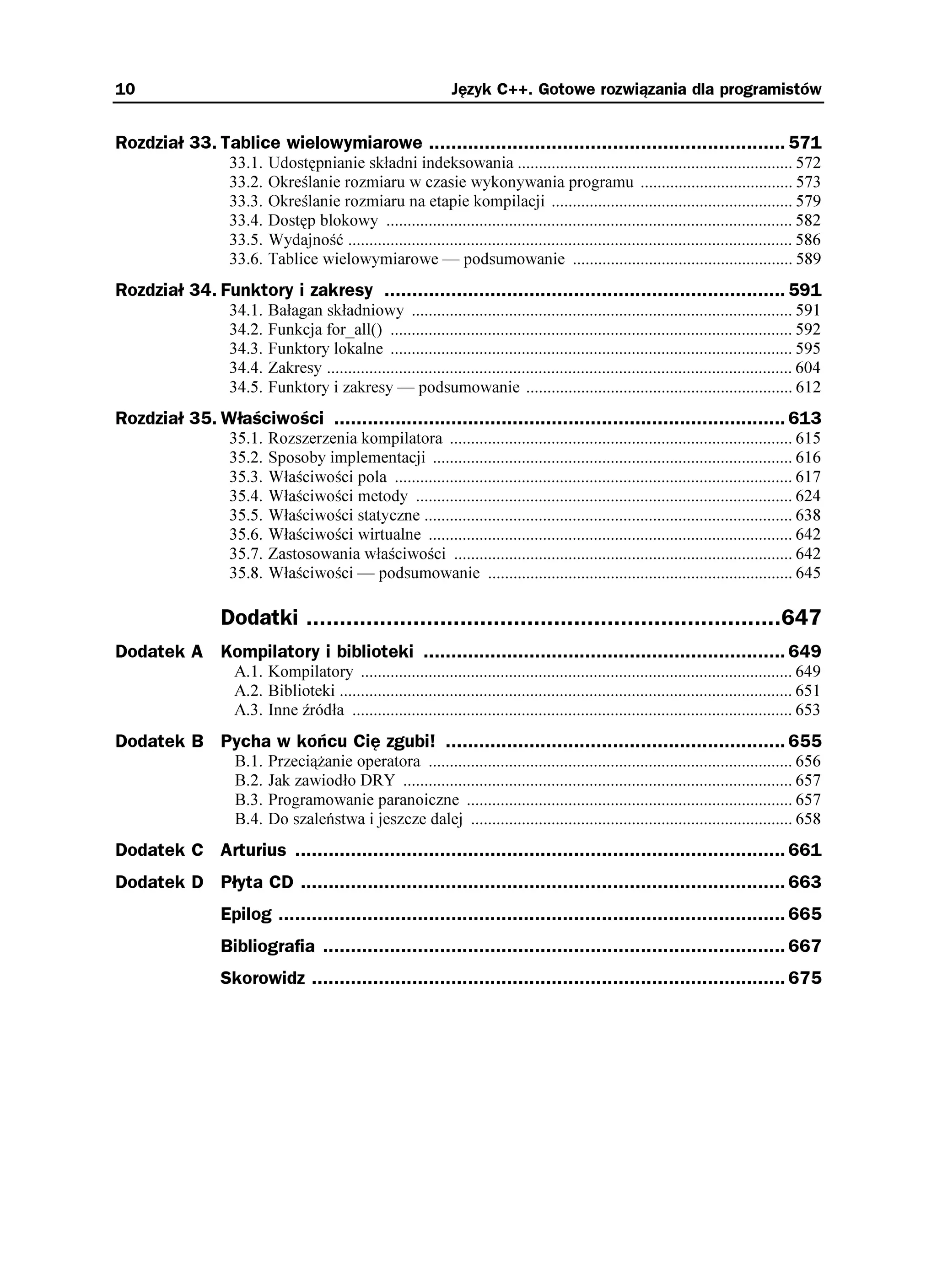 10                                                               Język C++. Gotowe rozwiązania dla programistów


Rozdział 33. Tablice wielowymiarowe ................................................................ 571
                 33.1.   Udostępnianie składni indeksowania ................................................................. 572
                 33.2.   Określanie rozmiaru w czasie wykonywania programu .................................... 573
                 33.3.   Określanie rozmiaru na etapie kompilacji ......................................................... 579
                 33.4.   Dostęp blokowy ................................................................................................ 582
                 33.5.   Wydajność ......................................................................................................... 586
                 33.6.   Tablice wielowymiarowe — podsumowanie .................................................... 589
Rozdział 34. Funktory i zakresy ........................................................................ 591
                 34.1.   Bałagan składniowy .......................................................................................... 591
                 34.2.   Funkcja for_all() ............................................................................................... 592
                 34.3.   Funktory lokalne ............................................................................................... 595
                 34.4.   Zakresy .............................................................................................................. 604
                 34.5.   Funktory i zakresy — podsumowanie ............................................................... 612
Rozdział 35. Właściwości ................................................................................. 613
                 35.1.   Rozszerzenia kompilatora ................................................................................. 615
                 35.2.   Sposoby implementacji ..................................................................................... 616
                 35.3.   Właściwości pola .............................................................................................. 617
                 35.4.   Właściwości metody ......................................................................................... 624
                 35.5.   Właściwości statyczne ....................................................................................... 638
                 35.6.   Właściwości wirtualne ...................................................................................... 642
                 35.7.   Zastosowania właściwości ................................................................................ 642
                 35.8.   Właściwości — podsumowanie ........................................................................ 645

                Dodatki .......................................................................647
Dodatek A Kompilatory i biblioteki ................................................................. 649
                  A.1. Kompilatory ...................................................................................................... 649
                  A.2. Biblioteki ........................................................................................................... 651
                  A.3. Inne źródła ........................................................................................................ 653
Dodatek B Pycha w końcu Cię zgubi! ............................................................. 655
                  B.1.   Przecią anie operatora ...................................................................................... 656
                  B.2.   Jak zawiodło DRY ............................................................................................ 657
                  B.3.   Programowanie paranoiczne ............................................................................. 657
                  B.4.   Do szaleństwa i jeszcze dalej ............................................................................ 658
Dodatek C Arturius ........................................................................................ 661
Dodatek D Płyta CD ....................................................................................... 663
                Epilog ........................................................................................... 665
                Bibliografia ................................................................................... 667
                Skorowidz ..................................................................................... 675
 