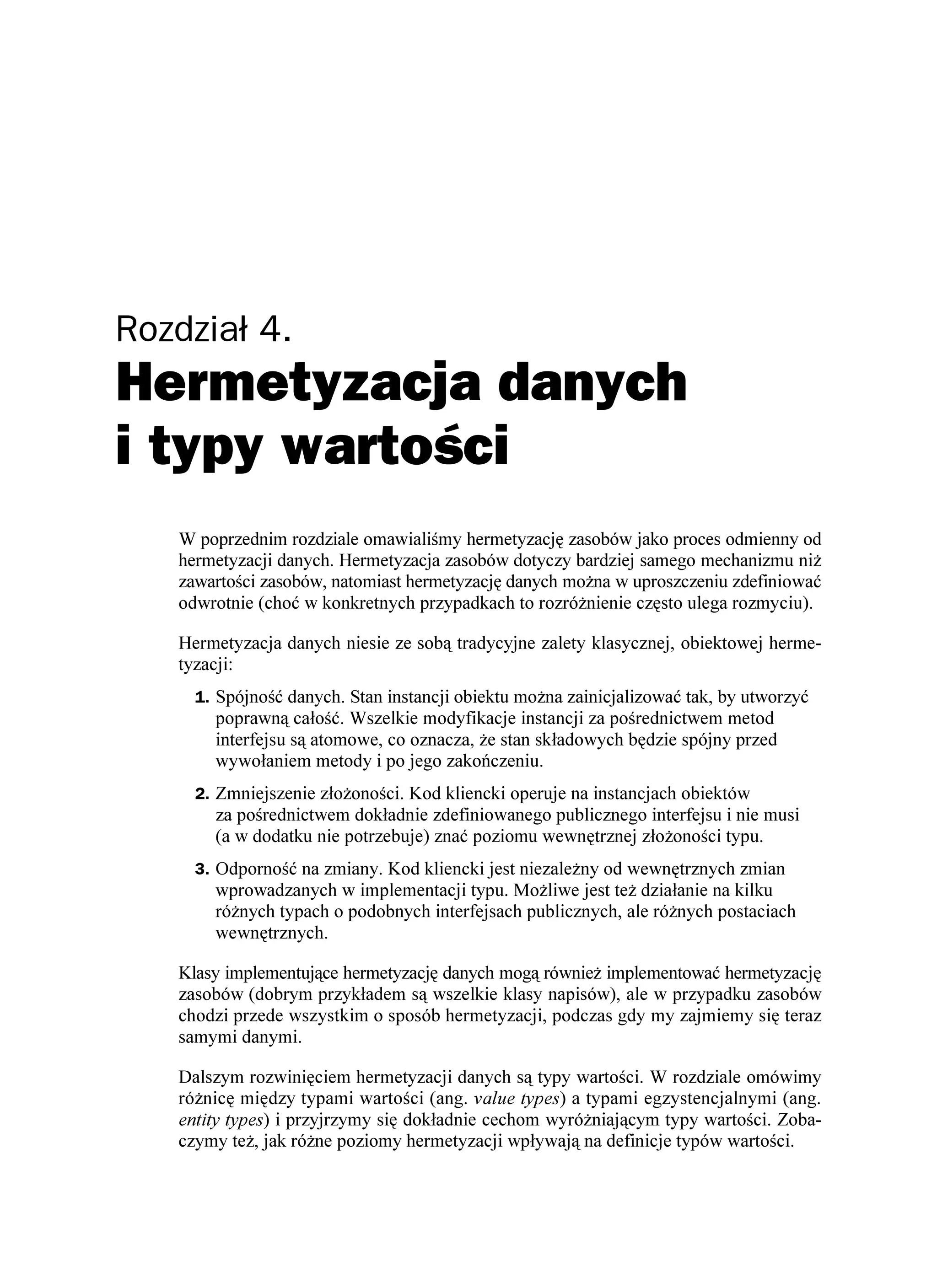 Rozdział 4.
Hermetyzacja danych
i typy wartości
   W poprzednim rozdziale omawialiśmy hermetyzację zasobów jako proces odmienny od
   hermetyzacji danych. Hermetyzacja zasobów dotyczy bardziej samego mechanizmu ni
   zawartości zasobów, natomiast hermetyzację danych mo na w uproszczeniu zdefiniować
   odwrotnie (choć w konkretnych przypadkach to rozró nienie często ulega rozmyciu).

   Hermetyzacja danych niesie ze sobą tradycyjne zalety klasycznej, obiektowej herme-
   tyzacji:
     1. Spójność danych. Stan instancji obiektu mo na zainicjalizować tak, by utworzyć
       poprawną całość. Wszelkie modyfikacje instancji za pośrednictwem metod
       interfejsu są atomowe, co oznacza, e stan składowych będzie spójny przed
       wywołaniem metody i po jego zakończeniu.
     2. Zmniejszenie zło oności. Kod kliencki operuje na instancjach obiektów
       za pośrednictwem dokładnie zdefiniowanego publicznego interfejsu i nie musi
       (a w dodatku nie potrzebuje) znać poziomu wewnętrznej zło oności typu.
     3. Odporność na zmiany. Kod kliencki jest niezale ny od wewnętrznych zmian
       wprowadzanych w implementacji typu. Mo liwe jest te działanie na kilku
       ró nych typach o podobnych interfejsach publicznych, ale ró nych postaciach
       wewnętrznych.

   Klasy implementujące hermetyzację danych mogą równie implementować hermetyzację
   zasobów (dobrym przykładem są wszelkie klasy napisów), ale w przypadku zasobów
   chodzi przede wszystkim o sposób hermetyzacji, podczas gdy my zajmiemy się teraz
   samymi danymi.

   Dalszym rozwinięciem hermetyzacji danych są typy wartości. W rozdziale omówimy
   ró nicę między typami wartości (ang. value types) a typami egzystencjalnymi (ang.
   entity types) i przyjrzymy się dokładnie cechom wyró niającym typy wartości. Zoba-
   czymy te , jak ró ne poziomy hermetyzacji wpływają na definicje typów wartości.
 