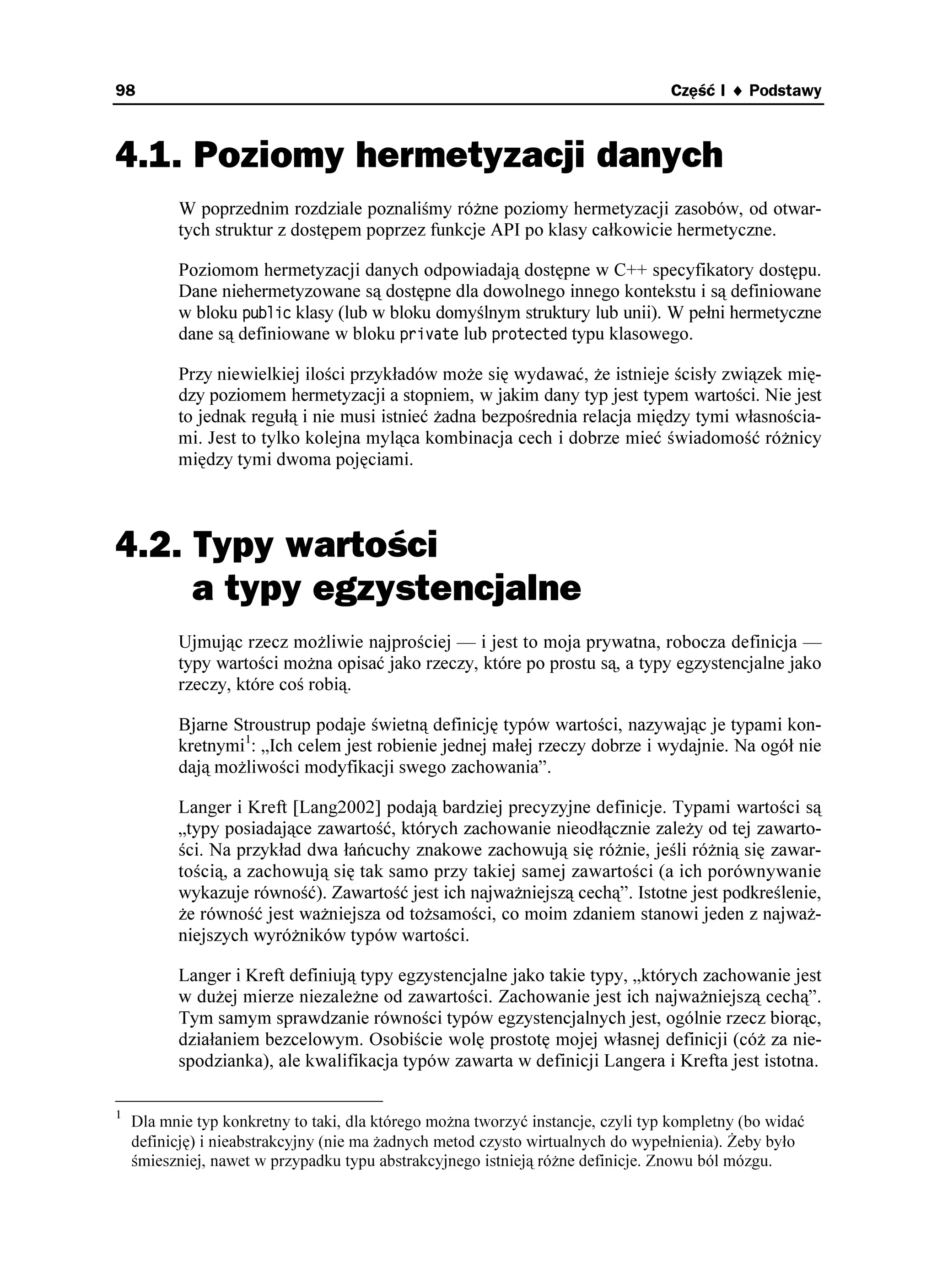 98                                                                                Część I ♦ Podstawy



4.1. Poziomy hermetyzacji danych
          W poprzednim rozdziale poznaliśmy ró ne poziomy hermetyzacji zasobów, od otwar-
          tych struktur z dostępem poprzez funkcje API po klasy całkowicie hermetyczne.

          Poziomom hermetyzacji danych odpowiadają dostępne w C++ specyfikatory dostępu.
          Dane niehermetyzowane są dostępne dla dowolnego innego kontekstu i są definiowane
          w bloku RWDNKE klasy (lub w bloku domyślnym struktury lub unii). W pełni hermetyczne
          dane są definiowane w bloku RTKXCVG lub RTQVGEVGF typu klasowego.

          Przy niewielkiej ilości przykładów mo e się wydawać, e istnieje ścisły związek mię-
          dzy poziomem hermetyzacji a stopniem, w jakim dany typ jest typem wartości. Nie jest
          to jednak regułą i nie musi istnieć adna bezpośrednia relacja między tymi własnościa-
          mi. Jest to tylko kolejna myląca kombinacja cech i dobrze mieć świadomość ró nicy
          między tymi dwoma pojęciami.



4.2. Typy wartości
     a typy egzystencjalne
          Ujmując rzecz mo liwie najprościej — i jest to moja prywatna, robocza definicja —
          typy wartości mo na opisać jako rzeczy, które po prostu są, a typy egzystencjalne jako
          rzeczy, które coś robią.

          Bjarne Stroustrup podaje świetną definicję typów wartości, nazywając je typami kon-
          kretnymi1: „Ich celem jest robienie jednej małej rzeczy dobrze i wydajnie. Na ogół nie
          dają mo liwości modyfikacji swego zachowania”.

          Langer i Kreft [Lang2002] podają bardziej precyzyjne definicje. Typami wartości są
          „typy posiadające zawartość, których zachowanie nieodłącznie zale y od tej zawarto-
          ści. Na przykład dwa łańcuchy znakowe zachowują się ró nie, jeśli ró nią się zawar-
          tością, a zachowują się tak samo przy takiej samej zawartości (a ich porównywanie
          wykazuje równość). Zawartość jest ich najwa niejszą cechą”. Istotne jest podkreślenie,
           e równość jest wa niejsza od to samości, co moim zdaniem stanowi jeden z najwa -
          niejszych wyró ników typów wartości.

          Langer i Kreft definiują typy egzystencjalne jako takie typy, „których zachowanie jest
          w du ej mierze niezale ne od zawartości. Zachowanie jest ich najwa niejszą cechą”.
          Tym samym sprawdzanie równości typów egzystencjalnych jest, ogólnie rzecz biorąc,
          działaniem bezcelowym. Osobiście wolę prostotę mojej własnej definicji (có za nie-
          spodzianka), ale kwalifikacja typów zawarta w definicji Langera i Krefta jest istotna.

1
    Dla mnie typ konkretny to taki, dla którego mo na tworzyć instancje, czyli typ kompletny (bo widać
    definicję) i nieabstrakcyjny (nie ma adnych metod czysto wirtualnych do wypełnienia). eby było
    śmieszniej, nawet w przypadku typu abstrakcyjnego istnieją ró ne definicje. Znowu ból mózgu.
 
