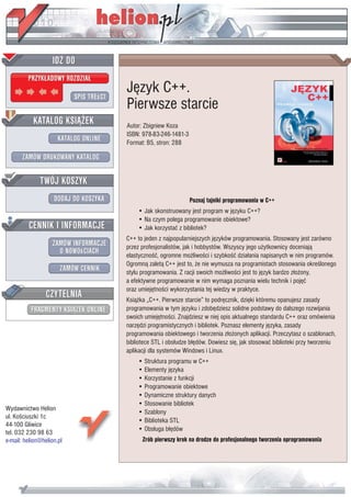 Jêzyk C++.
                           Pierwsze starcie
                           Autor: Zbigniew Koza
                           ISBN: 978-83-246-1481-3
                           Format: B5, stron: 288




                                                     Poznaj tajniki programowania w C++
                               • Jak skonstruowany jest program w jêzyku C++?
                               • Na czym polega programowanie obiektowe?
                               • Jak korzystaæ z bibliotek?
                           C++ to jeden z najpopularniejszych jêzyków programowania. Stosowany jest zarówno
                           przez profesjonalistów, jak i hobbystów. Wszyscy jego u¿ytkownicy doceniaj¹
                           elastycznoœæ, ogromne mo¿liwoœci i szybkoœæ dzia³ania napisanych w nim programów.
                           Ogromn¹ zalet¹ C++ jest to, ¿e nie wymusza na programistach stosowania okreœlonego
                           stylu programowania. Z racji swoich mo¿liwoœci jest to jêzyk bardzo z³o¿ony,
                           a efektywne programowanie w nim wymaga poznania wielu technik i pojêæ
                           oraz umiejêtnoœci wykorzystania tej wiedzy w praktyce.
                           Ksi¹¿ka „C++. Pierwsze starcie” to podrêcznik, dziêki któremu opanujesz zasady
                           programowania w tym jêzyku i zdobêdziesz solidne podstawy do dalszego rozwijania
                           swoich umiejêtnoœci. Znajdziesz w niej opis aktualnego standardu C++ oraz omówienia
                           narzêdzi programistycznych i bibliotek. Poznasz elementy jêzyka, zasady
                           programowania obiektowego i tworzenia z³o¿onych aplikacji. Przeczytasz o szablonach,
                           bibliotece STL i obs³udze b³êdów. Dowiesz siê, jak stosowaæ biblioteki przy tworzeniu
                           aplikacji dla systemów Windows i Linux.
                               • Struktura programu w C++
                               • Elementy jêzyka
                               • Korzystanie z funkcji
                               • Programowanie obiektowe
                               • Dynamiczne struktury danych
                               • Stosowanie bibliotek
Wydawnictwo Helion             • Szablony
ul. Koœciuszki 1c
                               • Biblioteka STL
44-100 Gliwice
                               • Obs³uga b³êdów
tel. 032 230 98 63
e-mail: helion@helion.pl         Zrób pierwszy krok na drodze do profesjonalnego tworzenia oprogramowania
 