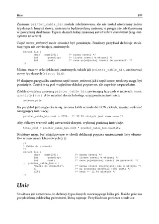 Unie                                                                                 197


Zmienna printer_cable_bin została zdefiniowana, ale nie został utworzony żaden
typ danych. Innymi słowy, zmienna ta będzie jedyną zmienną w programie zdeklarowaną
w powyższej strukturze. Typem danych takiej zmiennej jest struktura anonimowa (ang. ano-
nymous structure).

Część nazwa_zmiennej może również być pominięta. Poniższy przykład definiuje struk-
turę typu nie zawierającą zmiennych:
       struct bin {
              char    name[30];      /* nazwa czesci */
              int       quantity;    /* liczba czesci w skrzyni */
              int       cost;        /* cena pojedynczej czesci (w groszach) */
       };

Można teraz w celu deklaracji zmiennych, takich jak printer_cable_bin, zastosować
nowy typ danych (struct bin).

W skrajnym przypadku zarówno część nazwa_zmiennej, jak i część nazwa_struktury mogą być
pominięte. Części te są pod względem składni poprawne, ale zupełnie nieprzydatne.

Zdeklarowaliśmy zmienną printer_cable_bin zawierającą trzy pola o nazwach: name,
quantity i cost. Aby uzyskać do nich dostęp, użyj poniższej instrukcji:
       zmienna.pole

Na przykład jeśli nagle okaże się, że cena kabli wzrosła do 12.95 złotych, musisz wykonać
następującą instrukcję:
       printer_cable_bin.cost = 1295;   /* 12.95 zlotych jest nowa cena */

Aby obliczyć wartość całej zawartości skrzyni, wykonaj poniższą instrukcję:
       total_cost = printer_cable_bin.cost * printer_cable_bin.quantity;

Struktury mogą być inicjalizowane w chwili deklaracji poprzez umieszczenie listy elemen-
tów w nawiasach klamrowych ({}):
       /*
       * Kable do drukarki
       */
       struct bin {
              char   name[30];           /* nazwa czesci */
              int      quantity;         /* liczba czesci w skrzyni */
              int      cost;             /* cena pojedynczej czesci (w groszach) */
       } printer_cable_bin = {
              "Kable do drukarki",       /* nazwa czesci znajdujacej sie w skrzyni */
              0,                         /* na poczatku skrzynia jest pusta */
              1295                       /* cena -- 12.95 zlotych */
       };



Unie
Struktura jest stosowana do definicji typu danych zawierającego kilka pól. Każde pole ma
przydzieloną oddzielną przestrzeń, którą zajmuje. Przykładowo poniższa struktura:
 