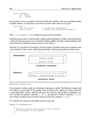198                                                               Rozdział 12. Typy złożone

      struct rectangle {
             int   width;
             int    height;
      };

jest przechowywana w pamięci. Unia jest podobna do struktury, ale ma przydzielone jedno
wspólne miejsce, w których jest przechowywanych wiele różnych nazw pól:
      union value {
             long int i_value;          /* zmienna typu calkowitego */
             float f_value;             /* zmienna typu zmiennoprzecinkowego */
      };

Pole i_value oraz f_value dzielą tę samą przestrzeń pamięci.

Strukturę można sobie wyobrazić jako wielkie pudło podzielone na kilka różnych komórek,
z których każda ma inną nazwę. Unia jest też takim pudłem, ale tylko z jedną komórką i kil-
koma różnymi etykietami umieszczonymi w jej wnętrzu.

Rysunek 12.1 przedstawia strukturę z dwoma polami. Każdemu polu jest przypisana inna
część struktury. Unia zawiera tylko jedną komórkę, do której są przypisane różne nazwy.




Rysunek 12.1. Struktura i unia

W przypadku struktury pola nie oddziałują wzajemnie na siebie. Modyfikacja jednego pola
nie wpływa na pozostałe. W przypadku unii wszystkie pola zajmują tę samą przestrzeń,
a więc tylko jedno z nich w danej chwili może być aktywne. Innymi słowy, jeśli jakaś war-
tość zostanie przypisana zmiennej i_value, przypisanie wartości zmiennej f_value
spowoduje usunięcie starej wartości, którą przechowuje zmienna i_value.

W wydruku 12.1 pokazano przykład zastosowania unii.

Wydruk 12.1. Zastosowanie unii
      /*
       * Deklaracja zmiennej przechowujacej liczbe calkowita
       * lub rzeczywista (ale nie obydwie)
       */
 