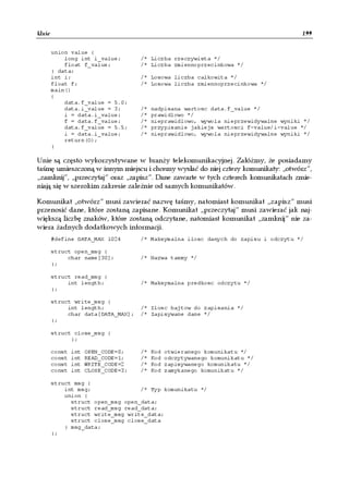 Unie                                                                                   199


       union value {
           long int i_value;         /* Liczba rzeczywista */
           float f_value;            /* Liczba zmiennoprzecinkowa */
       } data;
       int i;                        /* Losowa liczba calkowita */
       float f;                      /* Losowa liczba zmiennoprzecinkowa */
       main()
       {
           data.f_value = 5.0;
           data.i_value = 3;         /*   nadpisana wartosc data.f_value */
           i = data.i_value;         /*   prawidlowo */
           f = data.f_value;         /*   nieprawidlowo, wywola nieprzewidywalne wyniki */
           data.f_value = 5.5;       /*   przypisanie jakiejs wartosci f-value/i-value */
           i = data.i_value;         /*   nieprawidlowo, wywola nieprzewidywalne wyniki */
           return(O);
       }

Unie są często wykorzystywane w branży telekomunikacyjnej. Załóżmy, że posiadamy
taśmę umieszczoną w innym miejscu i chcemy wysłać do niej cztery komunikaty: „otwórz”,
„zamknij”, „przeczytaj” oraz „zapisz”. Dane zawarte w tych czterech komunikatach zmie-
niają się w szerokim zakresie zależnie od samych komunikatów.

Komunikat „otwórz” musi zawierać nazwę taśmy, natomiast komunikat „zapisz” musi
przenosić dane, które zostaną zapisane. Komunikat „przeczytaj” musi zawierać jak naj-
większą liczbę znaków, które zostaną odczytane, natomiast komunikat „zamknij” nie za-
wiera żadnych dodatkowych informacji.
       #define DATA_MAX 1024         /* Maksymalna ilosc danych do zapisu i odczytu */

       struct open_msg {
            char name[30];           /* Nazwa tasmy */
       };

       struct read_msg {
            int length;              /* Maksymalna predkosc odczytu */
       };

       struct write_msg {
            int length;              /* Ilosc bajtow do zapisania */
            char data[DATA_MAX];     /* Zapisywane dane */
       };

       struct close_msg {
             };

       const   int   OPEN_CODE=0;    /*   Kod   otwieranego komunikatu */
       const   int   READ_CODE=1;    /*   Kod   odczytywanego komunikatu */
       const   int   WRITE_CODE=2    /*   Kod   zapisywanego komunikatu */
       const   int   CLOSE_CODE=3;   /*   Kod   zamykanego komunikatu */

       struct msg {
           int msg;               /* Typ komunikatu */
           union {
             struct open_msg open_data;
             struct read_msg read_data;
             struct write_msg write_data;
             struct close_msg close_data
           } msg_data;
       };
 