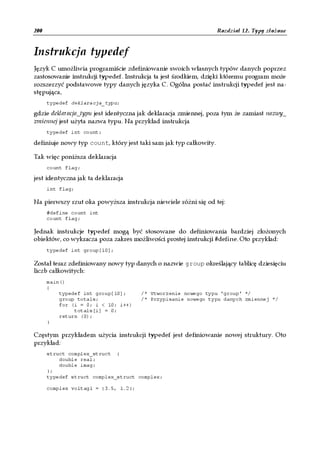 200                                                                Rozdział 12. Typy złożone


Instrukcja typedef
Język C umożliwia programiście zdefiniowanie swoich własnych typów danych poprzez
zastosowanie instrukcji typedef. Instrukcja ta jest środkiem, dzięki któremu program może
rozszerzyć podstawowe typy danych języka C. Ogólna postać instrukcji typedef jest na-
stępująca,
      typedef deklaracja_typu;

gdzie deklaracja_typu jest identyczna jak deklaracja zmiennej, poza tym że zamiast nazwy_
zmiennej jest użyta nazwa typu. Na przykład instrukcja
      typedef int count;

definiuje nowy typ count, który jest taki sam jak typ całkowity.

Tak więc poniższa deklaracja
      count flag;

jest identyczna jak ta deklaracja
      int flag;

Na pierwszy rzut oka powyższa instrukcja niewiele różni się od tej:
      #define count int
      count flag;

Jednak instrukcje typedef mogą być stosowane do definiowania bardziej złożonych
obiektów, co wykracza poza zakres możliwości prostej instrukcji #define. Oto przykład:
      typedef int group[10];

Został teraz zdefiniowany nowy typ danych o nazwie group określający tablicę dziesięciu
liczb całkowitych:
      main()
      {
          typedef int group[10];      /* Utworzenie nowego typu 'group' */
          group totals;               /* Przypisanie nowego typu danych zmiennej */
          for (i = 0; i < 10; i++)
               totals[i] = 0;
          return (0);
      }

Częstym przykładem użycia instrukcji typedef jest definiowanie nowej struktury. Oto
przykład:
      struct complex_struct {
          double real;
          double imag;
      };
      typedef struct complex_struct complex;

      complex voltag1 = {3.5, 1.2};
 