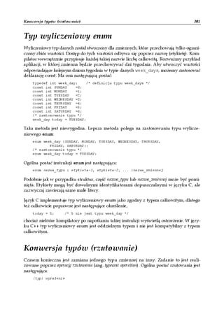 Konwersja typów (rzutowanie)                                                           201


Typ wyliczeniowy enum
Wyliczeniowy typ danych został stworzony dla zmiennych, które przechowują tylko ograni-
czony zbiór wartości. Dostęp do tych wartości odbywa się poprzez nazwę (etykietę). Kom-
pilator wewnętrznie przypisuje każdej takiej nazwie liczbę całkowitą. Rozważmy przykład
aplikacji, w której zmienna będzie przechowywać dni tygodnia. Aby utworzyć wartości
odpowiadające kolejnym dniom tygodnia w typie danych week_days, możemy zastosować
deklarację const. Ma ona następującą postać:
    typedef int week_day;     /* definicja typu week_days */
    const int SUNDAY    =0;
    const int MONDAY    =1;
    const int TUESDAY   =2;
    const int WEDNESDAY =3;
    const int THURSDAY =4;
    const int FRIDAY    =5;
    const int SATURDAY =6;
    /* zastosowanie typu */
    week_day today = TUESDAY;

Taka metoda jest niewygodna. Lepsza metoda polega na zastosowaniu typu wylicze-
niowego enum:
    enum week_day {SUNDAY, MONDAY, TUESDAY, WEDNESDAY, THURSDAY,
            FRIDAY, SATURDAY};
    /* zastosowanie typu */
    enum week_day today = TUESDAY;

Ogólna postać instrukcji enum jest następująca:
    enum nazwa_typu { etykieta-1, etykieta-2, ... }nazwa_zmiennej

Podobnie jak w przypadku struktur, część nazwa_typu lub nazwa_zmiennej może być pomi-
nięta. Etykiety mogą być dowolnymi identyfikatorami dopuszczalnymi w języku C, ale
zazwyczaj zawierają same małe litery.

Język C implementuje typ wyliczeniowy enum jako zgodny z typem całkowitym, dlatego
też całkowicie poprawne jest następujące określenie,
    today = 5;       /* 5 nie jest typu week_day */

chociaż niektóre kompilatory po napotkaniu takiej instrukcji wyświetlą ostrzeżenie. W języ-
ku C++ typ wyliczeniowy enum jest oddzielnym typem i nie jest kompatybilny z typem
całkowitym.


Konwersja typów (rzutowanie)
Czasem konieczna jest zamiana jednego typu zmiennej na inny. Zadanie to jest reali-
zowane poprzez operację rzutowania (ang. typecast operation). Ogólna postać rzutowania jest
następująca:
    (typ) wyra enie
 