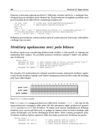 202                                                                Rozdział 12. Typy złożone


Operacja rzutowania nakazuje językowi C obliczenie wartości wyrażenia, a następnie kon-
wersję jej typu na określony przez element typ. Rzutowanie jest szczególnie przydatne przy
przetwarzaniu liczb całkowitych i zmiennoprzecinkowych:
      int won, lost;      /* liczba gier dotad wygranych/przegranych */
      float ratio;        /* wspolczynnik wygrane/przegrane */
      won = 5;
      lost = 3;
      ratio = won / lost; /* wspolczynnik ma wartosc 1.0 (niepoprawna wartosc) */
      /* Ponizsze wyrazenie obliczy prawidlowa wartosc wspolczynnika */
      ratio = ((float) won) / ((float) lost);

Kolejnym powszechnym zastosowaniem operacji rzutowania jest konwersja wskaźników
z jednego typu na inny.


Struktury upakowane oraz pola bitowe
Struktury upakowane umożliwiają deklarowanie struktur w taki sposób, że zajmują one
minimalną ilość miejsca. Na przykład poniższa struktura zajmuje 6 bajtów (na platfor-
mie 16-bitowej).
       struct item {
         unsigned int list;   /*   jesli   pozycja jest na liscie, pole ma wartosc true */
         unsigned int seen;   /*   jesli   pozycja zostala przypisana polu,
                              /*   wtedy   ma ono wartosc true */
         unsigned int number; /*   numer   pozycji */
       };

Na rysunku 12.2 został pokazany schemat przechowywania zmiennych struktury upako-
wanej. Każda struktura zajmuje sześć bajtów dostępnej przestrzeni (dwa bajty dla każdego
pola typu całkowitego).




Rysunek 12.2. Struktura zwykła

Pola list oraz seen mogą przechowywać tylko dwie wartości — 0 i 1 — tak więc do ich
reprezentacji jest wymagany tylko jeden bit. Nie planujemy nigdy przekroczyć granicy
16383 pozycji (0x3fff lub 14 bitów). W takim razie można zmodyfikować definicję
struktury przy użyciu pól bitowych, co polega na umieszczeniu na końcu każdego pola
znaku dwukropka oraz liczby określającej liczbę bitów, które zostaną przypisane polu.
W efekcie struktura będzie zajmować tylko dwa bajty przestrzeni. Struktura ma postać:
      struct item {
          unsigned int list:1;             /* jesli pozycja jest na liscie */
                                           /* wtedy pole ma wartosc true */
          unsigned int seen:1;             /* jesli pozycja zostala przypisana polu,*/
 