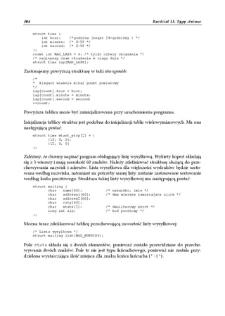 204                                                               Rozdział 12. Typy złożone


      struct time {
          int hour;    /*godzina (zegar 24-godzinny ) */
          int minute; /* 0-59 */
          int second; /* 0-59 */
      };
      const int MAX_LAPS = 4; /* tylko cztery okrazenia */
      /* najlepszy czas okrazenia w ciagu dnia */
      struct time lap[MAX_LAPS];

Zastosujemy powyższą strukturę w taki oto sposób:
      /*
      * Biegacz wlasnie minal punkt pomiarowy
      */
      lap[count].hour = hour;
      lap[count].minute = minute;
      lap[count].second = second;
      ++count;

Powyższa tablica może być zainicjalizowana przy uruchomieniu programu.

Inicjalizacja tablicy struktur jest podobna do inicjalizacji tablic wielowymiarowych. Ma ona
następującą postać:
      struct time start_stop[2] = {
             {10, 0, 0},
             {12, 0, 0}
      };

Załóżmy, że chcemy napisać program obsługujący listę wysyłkową. Etykiety kopert składają
się z 5 wierszy i mają szerokość 60 znaków. Należy zdefiniować strukturę służącą do prze-
chowywania nazwisk i adresów. Lista wysyłkowa dla większości wydruków będzie sorto-
wana według nazwiska, natomiast na potrzeby samej listy zostanie zastosowane sortowanie
według kodu pocztowego. Struktura takiej listy wysyłkowej ma następującą postać:
      struct mailing {
             char   name[60];             /* nazwisko, imie */
             char   address1[60];         /* dwa wiersze zawierajace ulice */
             char   address2[60];
             char   city[40];
             char   state[2];             /* dwuliterowy skrot */
             long int zip;                /* kod pocztowy */
      };

Można teraz zdeklarować tablicę przechowującą zawartość listy wysyłkowej:
      /* Lista wysylkowa */
      struct mailing list[MAX_ENTRIES];

Pole state składa się z dwóch elementów, ponieważ zostało przewidziane do przecho-
wywania dwóch znaków. Pole to nie jest typu łańcuchowego, ponieważ nie została przy-
dzielona wystarczająca ilość miejsca dla znaku końca łańcucha ('0').
 