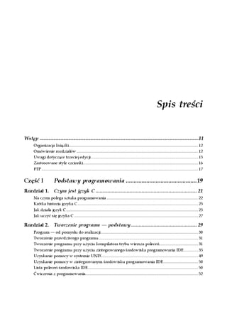 Spis treści


Wstęp ................................................................................................................................11
       Organizacja książki................................................................................................................... 12
       Omówienie rozdziałów ............................................................................................................ 12
       Uwagi dotyczące trzeciej edycji ............................................................................................... 15
       Zastosowane style czcionki ...................................................................................................... 16
       FTP ........................................................................................................................................... 17


Część I                 Podstawy programowania .............................................19
Rozdział 1. Czym jest język C ........................................................................... 21
       Na czym polega sztuka programowania ................................................................................. 22
       Krótka historia języka C........................................................................................................... 25
       Jak działa język C ..................................................................................................................... 25
       Jak uczyć się języka C .............................................................................................................. 27

Rozdział 2.             Tworzenie programu — podstawy................................................. 29
       Program — od pomysłu do realizacji ...................................................................................... 30
       Tworzenie prawdziwego programu ........................................................................................ 31
       Tworzenie programu przy użyciu kompilatora trybu wiersza poleceń .................................. 31
       Tworzenie programu przy użyciu zintegrowanego środowiska programowania IDE............. 35
       Uzyskanie pomocy w systemie UNIX ..................................................................................... 49
       Uzyskanie pomocy w zintegrowanym środowisku programowania IDE............................... 50
       Lista poleceń środowiska IDE.................................................................................................. 50
       Ćwiczenia z programowania.................................................................................................... 52
 