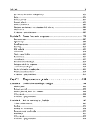Spis treści                                                                                                                                         5


     Jak uniknąć stosowania funkcji strcmp .................................................................................. 106
     Pętle........................................................................................................................................ 106
     Instrukcja while ...................................................................................................................... 107
     Instrukcja break...................................................................................................................... 109
     Instrukcja continue ................................................................................................................. 110
     Zastosowanie instrukcji przypisania a efekt uboczny ........................................................... 111
     Odpowiedzi............................................................................................................................ 112
     Ćwiczenia z programowania.................................................................................................. 112

Rozdział 7. Proces tworzenia programu.......................................................... 115
     Przygotowanie ....................................................................................................................... 117
     Specyfikacja ............................................................................................................................ 118
     Projekt programu ................................................................................................................... 119
     Prototyp ................................................................................................................................. 120
     Plik Makefile .......................................................................................................................... 122
     Testowanie ............................................................................................................................. 124
     Wykrywanie błędów .............................................................................................................. 125
     Konserwacja ........................................................................................................................... 127
     Aktualizacja............................................................................................................................ 127
     Elektroniczna archeologia ...................................................................................................... 128
     Redagowanie kodu programu ............................................................................................... 128
     Zastosowanie debugera ......................................................................................................... 129
     Edytor tekstu jako przeglądarka ............................................................................................ 129
     Umieszczanie komentarzy ..................................................................................................... 129
     Ćwiczenia z programowania.................................................................................................. 132


Część II              Programowanie proste.................................................. 133
Rozdział 8. Dodatkowe instrukcje sterujące................................................... 135
     Instrukcja for .......................................................................................................................... 135
     Instrukcja switch .................................................................................................................... 138
     Instrukcja switch, break oraz continue................................................................................... 143
     Odpowiedzi............................................................................................................................ 144
     Ćwiczenia z programowania.................................................................................................. 145

Rozdział 9. Zakres zmiennych i funkcje .......................................................... 147
     Zakres i klasa zmiennej .......................................................................................................... 147
     Funkcje ................................................................................................................................... 151
     Funkcje bez parametrów........................................................................................................ 154
     Programowanie strukturalne ................................................................................................. 155
     Rekurencja.............................................................................................................................. 157
     Odpowiedzi............................................................................................................................ 158
     Ćwiczenia z programowania.................................................................................................. 159
 