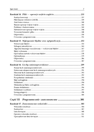 Spis treści                                                                                                                                     7


Rozdział 14. Pliki — operacje wejścia-wyjścia................................................ 233
     Funkcje konwersji................................................................................................................... 237
     Pliki binarne i tekstowe (ASCII)............................................................................................. 239
     Znak końca wiersza................................................................................................................ 240
     Binarne operacje wejścia-wyjścia ........................................................................................... 242
     Problemy z buforowaniem..................................................................................................... 243
     Niebuforowane operacje wejścia-wyjścia............................................................................... 244
     Tworzenie formatów pliku .................................................................................................... 248
     Odpowiedzi............................................................................................................................ 250
     Ćwiczenia z programowania.................................................................................................. 251

Rozdział 15. Wykrywanie błędów oraz optymalizacja.................................... 253
     Wykrywanie błędów .............................................................................................................. 253
     Debugery interaktywne ......................................................................................................... 263
     Algorytm binarnego wyszukiwania — wykrywanie błędów ................................................ 267
     Błędy wykonania.................................................................................................................... 277
     Opowiadana metoda wykrywania błędów............................................................................ 278
     Optymalizacja......................................................................................................................... 279
     Odpowiedzi............................................................................................................................ 286
     Ćwiczenia z programowania.................................................................................................. 287

Rozdział 16. Liczby zmiennoprzecinkowe......................................................... 289
     Format liczb zmiennoprzecinkowych .................................................................................... 290
     Dodawanie-odejmowanie liczb zmiennoprzecinkowych....................................................... 291
     Mnożenie liczb zmiennoprzecinkowych ................................................................................ 292
     Dzielenie liczb zmiennoprzecinkowych................................................................................. 292
     Przepełnienie i niedomiar ...................................................................................................... 293
     Błąd zaokrąglenia ................................................................................................................... 294
     Dokładność............................................................................................................................. 294
     Minimalizacja błędu zaokrąglenia.......................................................................................... 295
     Pomiar dokładności................................................................................................................ 296
     Dokładność i szybkość ........................................................................................................... 297
     Szereg potęgowy.................................................................................................................... 298
     Ćwiczenia z programowania.................................................................................................. 300


Część III            Programowanie zaawansowane .................................. 301
Rozdział 17. Zaawansowane wskaźniki ........................................................... 303
     Wskaźniki i struktury............................................................................................................. 304
     Funkcja free ............................................................................................................................ 307
     Lista dowiązań ....................................................................................................................... 308
     Operator wskaźnika struktury............................................................................................... 311
     Uporządkowane listy dowiązań ............................................................................................ 311
 