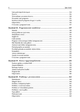 8                                                                                                                                  Spis treści


     Lista podwójnych dowiązań .................................................................................................. 314
     Drzewa ................................................................................................................................... 316
     Wyświetlanie zawartości drzewa........................................................................................... 320
     Pozostała część programu...................................................................................................... 321
     Struktury danych programu do gry w szachy ....................................................................... 324
     Odpowiedzi............................................................................................................................ 326
     Ćwiczenia z programowania.................................................................................................. 327

Rozdział 18. Programowanie modularne .......................................................... 329
     Moduły................................................................................................................................... 330
     Sekcja publiczna i prywatna................................................................................................... 330
     Modyfikator extern ................................................................................................................ 331
     Nagłówek ............................................................................................................................... 333
     Ciało modułu ......................................................................................................................... 335
     Program wykorzystujący tablice nieograniczone................................................................... 336
     Plik Makefile dla wielu plików .............................................................................................. 338
     Zastosowanie tablicy nieograniczonej.................................................................................... 341
     Podział projektu na moduły................................................................................................... 347
     Przykład podziału na moduły: edytor tekstu ........................................................................ 348
     Kompilator ............................................................................................................................. 349
     Arkusz kalkulacyjny............................................................................................................... 350
     Zasady tworzenia modułu ..................................................................................................... 351
     Ćwiczenia z programowania.................................................................................................. 352

Rozdział 19. Starsze typy kompilatorów.......................................................... 355
     Funkcje zgodne ze stylem K&R ............................................................................................. 356
     Zmiana biblioteki ................................................................................................................... 358
     Brakujące funkcje ................................................................................................................... 359
     Zmiany funkcji free/malloc ................................................................................................... 359
     Program lint ........................................................................................................................... 360
     Odpowiedzi............................................................................................................................ 360

Rozdział 20. Problemy z przenoszeniem ........................................................... 363
     Modularność .......................................................................................................................... 364
     Długość słowa ........................................................................................................................ 364
     Problem z kolejnością bajtów................................................................................................. 365
     Problem z wyrównywaniem .................................................................................................. 366
     Problem ze wskaźnikiem pustym .......................................................................................... 367
     Problemy z nazwą pliku ........................................................................................................ 368
     Typy plików ........................................................................................................................... 369
     Podsumowanie....................................................................................................................... 369
     Odpowiedzi............................................................................................................................ 369
 