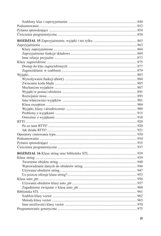 Szablony klas i zaprzyjaźnienie ............................................................................. 844
Podsumowanie .............................................................................................................. 852
Pytania sprawdzające ................................................................................................... 854
Ćwiczenia programistyczne ......................................................................................... 856
ROZDZIAŁ 15 Zaprzyjaźnienie, wyjątki i nie tylko ................................................. 863
Zaprzyjaźnienie ............................................................................................................ 863
   Klasy zaprzyjaźnione .............................................................................................. 864
   Zaprzyjaźnione funkcje składowe .......................................................................... 869
   Inne relacje przyjaźni ............................................................................................. 873
Klasy zagnieżdżone ...................................................................................................... 875
   Dostęp do klas zagnieżdżonych ............................................................................. 877
   Zagnieżdżanie w szablonie ..................................................................................... 879
Wyjątki .......................................................................................................................... 883
   Wywoływanie funkcji abort() ................................................................................. 884
   Zwracanie kodu błędu ............................................................................................ 885
   Mechanizm wyjątków ............................................................................................. 887
   Wyjątki w postaci obiektów .................................................................................... 891
   Rozwijanie stosu ..................................................................................................... 895
   Inne właściwości wyjątków .................................................................................... 901
   Klasa exception ....................................................................................................... 904
   Wyjątki, klasy i dziedziczenie ................................................................................ 909
   Problemy z wyjątkami ............................................................................................ 915
   Ostrożnie z wyjątkami ............................................................................................ 918
RTTI ............................................................................................................................. 920
   Po co nam RTTI? .................................................................................................... 920
   Jak działa RTTI? ..................................................................................................... 921
Operatory rzutowania typu ........................................................................................... 930
Podsumowanie .............................................................................................................. 934
Pytania sprawdzające ................................................................................................... 935
Ćwiczenia programistyczne ......................................................................................... 937
ROZDZIAŁ 16 Klasa string oraz biblioteka STL ...................................................... 939
Klasa string .................................................................................................................. 939
   Tworzenie obiektu string ........................................................................................ 940
   Wprowadzanie danych do obiektów string ............................................................ 944
   Używanie obiektów string ...................................................................................... 947
   Co jeszcze oferuje klasa string? .............................................................................. 953
Klasa auto_ptr .............................................................................................................. 956
   Używanie obiektów klasy auto_ptr ......................................................................... 957
   Zagadnienia związane z klasą auto_ptr ................................................................. 960
Biblioteka STL ............................................................................................................. 961
   Szablon klasy vector ............................................................................................... 962
   Metody klasy vector ................................................................................................ 965
   Inne możliwości klasy vector ................................................................................. 970
Programowanie generyczne ......................................................................................... 975

                                                                                                                                   XV
 