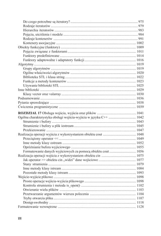 Do czego potrzebne są iteratory? ............................................................................ 975
   Rodzaje iteratorów .................................................................................................. 979
   Hierarchia iteratorów .............................................................................................. 983
   Pojęcia, uściślenia i modele .................................................................................... 984
   Rodzaje kontenerów ............................................................................................... 991
   Kontenery asocjacyjne .......................................................................................... 1002
Obiekty funkcyjne (funktory) ..................................................................................... 1009
   Pojęcia związane z funktorami ............................................................................. 1011
   Funktory predefiniowane ...................................................................................... 1014
   Funktory adaptowalne i adaptatory funkcji .......................................................... 1016
Algorytmy ................................................................................................................... 1019
   Grupy algorytmów ................................................................................................ 1019
   Ogólne właściwości algorytmów .......................................................................... 1020
   Biblioteka STL i klasa string ................................................................................ 1022
   Funkcje a metody kontenerów .............................................................................. 1023
   Używanie biblioteki STL ...................................................................................... 1025
Inne biblioteki ............................................................................................................ 1029
   Klasy vector oraz valarray .................................................................................... 1030
Podsumowanie ............................................................................................................ 1036
Pytania sprawdzające ................................................................................................. 1038
Ćwiczenia programistyczne ....................................................................................... 1039
ROZDZIAŁ 17 Obsługa wejścia, wyjścia oraz plików ............................................ 1041
Ogólna charakterystyka obsługi wejścia-wyjścia w języku C++ ............................... 1042
   Strumienie i bufory ............................................................................................... 1043
   Strumienie i bufory a plik iostream ...................................................................... 1045
   Przekierowanie ..................................................................................................... 1047
Realizacja operacji wyjścia z wykorzystaniem obiektu cout ..................................... 1048
   Przeciążony operator << ....................................................................................... 1049
   Inne metody klasy ostream ................................................................................... 1052
   Opróżnianie bufora wyjściowego ......................................................................... 1055
   Formatowanie danych wyjściowych za pomocą obiektu cout .............................. 1056
Realizacja operacji wejścia z wykorzystaniem obiektu cin ....................................... 1075
   Jak operator >> obiektu cin „widzi” dane wejściowe .......................................... 1077
   Stany strumienia ................................................................................................... 1079
   Inne metody klasy istream .................................................................................... 1084
   Pozostałe metody klasy istream ............................................................................ 1093
Wejście-wyjście plikowe ............................................................................................. 1098
   Proste operacje wejścia-wyjścia plikowego .......................................................... 1098
   Kontrola strumienia i metoda is_open() .............................................................. 1102
   Otwieranie wielu plików ...................................................................................... 1103
   Przetwarzanie argumentów wiersza polecenia .................................................... 1104
   Tryby otwarcia pliku ............................................................................................. 1107
   Dostęp swobodny .................................................................................................. 1118
Formatowanie wewnętrzne ........................................................................................ 1128


XVI
 