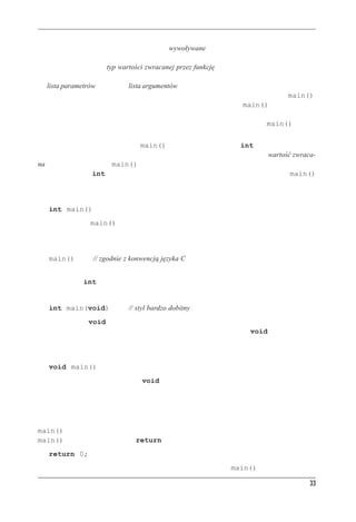 C++ — pocz¹tek


W języku C++ funkcje są uruchamiane, czyli wywoływane, przez inne funkcje, a nagłówek funk-
cji opisuje interfejs funkcji wywoływanej na potrzeby funkcji wywołującej. Część znajdująca się
przed nazwą funkcji to typ wartości zwracanej przez funkcję; typ ten mówi, jak informacja jest
zwracana po wykonaniu funkcji do miejsca wywołania. W nawiasach za nazwą funkcji znajduje
się lista parametrów lub inaczej lista argumentów. Opisuje ona przekazywanie informacji z funkcji
wywołującej do funkcji wywoływanej. Trochę niedobrym przykładem jest tu funkcja main(),
gdyż normalnie nie wywołuje się jej z innych części programu. Zwykle main() jest wywoływa-
na przez kod rozruchowy dodawany przez kompilator między program a system operacyjny (Unix,
Windows XP i każdy inny). Tak więc nagłówek funkcji w przypadku funkcji main() opisuje
interfejs między tą funkcją a systemem operacyjnym.
Weźmy pod uwagę interfejs funkcji main() zaczynający się od słowa int. Funkcja C++ wywo-
ływana przez inną funkcję może zwrócić funkcji wywołującej wartość — jest to wartość zwraca-
na. W przypadku funkcji main() zwracana może być liczba całkowita; świadczy o tym użycie
słowa kluczowego int. Dalej mamy parę pustych nawiasów. Oznaczają one, że funkcja main()
nie pobiera żadnych informacji, czyli nie ma parametrów.
Tak więc nagłówek:
   int main()
mówi, że funkcja main() zwraca funkcji ją wywołującej liczbę całkowitą oraz że nie pobiera
z miejsca wywołania żadnych danych.
Obecnie wiele programów korzysta z klasycznego nagłówka języka C:
   main()          // zgodnie z konwencją języka C
W klasycznym C pominięcie typu wartości zwracanej było równoważne stwierdzeniu, że zwraca-
na jest wartość int. Jednak w C++ już tak nie jest.
Można użyć jeszcze jednej postaci nagłówka:
   int main(void)              // styl bardzo dobitny
Słowo kluczowe void w nawiasach mówi, że funkcja nie ma żadnych parametrów. W języku
C++ (choć już nie w C) oznacza dokładnie to samo co słowo kluczowe void; w C pusta lista
w nawiasach sugeruje, że nie mówimy nic o parametrach.
Niektórzy programiści pomijają instrukcję powrotu i stosują następujący nagłówek:
   void main()
Jest to logiczne, gdyż typ zwracany void oznacza, że funkcja nie zwraca żadnej wartości. Choć
wiele środowisk taką konstrukcję obsługuje, to nie należy ona do standardu C++, więc w niektó-
rych środowiskach może nie działać. Wobec tego należy takiego nagłówka unikać i trzymać się
standardu; nie wymaga to zbyt wielkiego nakładu pracy.
W końcu standard ANSI/ISO C++ idzie na rękę tym, którzy narzekają, że muszą na końcu funkcji
main() zawsze dopisywać instrukcję powrotu. Otóż jeśli kompilator dojdzie do końca funkcji
main() i nie znajdzie instrukcji return, zachowa się tak, jakby na końcu było:
   return 0;
Taka niejawna instrukcja powrotu jest dodawana tylko do funkcji main() i do żadnej innej.

                                                                                              33
 