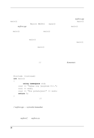 Rozdzia³ 2 - Pierwszy program w C++



Dlaczego nazwa main() jest jedyna w swoim rodzaju?
Istnieje pewien wyjątkowo przekonujący argument, aby nazwać funkcję z pliku myfirst.cpp
main() — nie mamy innego wyjścia. Po prostu każdy program C++ musi mieć funkcję main()
(i nie może to być żadne Main(), MAIN() czy mane() — wielkość liter też ma znaczenie).
Program myfirst.cpp ma tylko jedną funkcję, więc to ona musi nazywać się main(). Kiedy
uruchamiamy program napisany w języku C++, jego wykonywanie zaczyna się właśnie od funk-
cji main(). Jeśli zatem nie mamy funkcji main(), nasz program jest niekompletny i kompila-
tor nie omieszka nam wytknąć tego braku.
Istnieją pewne wyjątki. Jeśli na przykład piszemy w systemie Windows bibliotekę dynamicznie
wiązaną (DLL), funkcji main() może nie być. Kod takiej biblioteki może być używany przez
inne programy Windows; nie jest to samodzielny program, więc nie potrzebuje funkcji main().
Także programy przeznaczone do pracy w specjalnych środowiskach, takich jak sterownik robo-
ta, mogą nie potrzebować funkcji main(). Jednak normalne programy nie mogą się bez tej
funkcji obyć, a takimi właśnie programami będziemy się zajmować.



Komentarze w C++
W języku C++ podwójny ukośnik (//) oznacza początek komentarza. Komentarz to notatka
zostawiona przez programistę czytelnikowi, w której zwykle objaśniane są pewne aspekty dzia-
łania kodu. Kompilator komentarze pomija. W końcu zna przecież C++ przynajmniej równie
dobrze jak programista, ale nie potrafi zrozumieć komentarzy. Z punktu widzenia kompilatora
listing 2.1 wygląda tak, jakby tam żadnych komentarzy w ogóle nie było:
   #include <iostream>
   int main()
   {
                 using namespace std;
           cout << "Zabaw się językiem C++.";
           cout << endl;
           cout << "Nie pożałujesz!" << endl;
           return 0;
   }
Komentarze w C++ zaczynają się od // i kończą się wraz z końcem wiersza. Komentarz może
sam zajmować cały wiersz lub może być uzupełnieniem zwykłego kodu. Spójrzmy na pierwszy
wiersz listingu 2.1:
     // myfirst.cpp — wyświetla komunikat
W niniejszej książce wszystkie programy zaczynają się od komentarza zawierającego nazwę pli-
ku z kodem źródłowym i krótkiego opisu programu. Jak wspomnieliśmy w pierwszym rozdziale,
rozszerzenie nazwy pliku z programem zależy od używanego kompilatora. Nazwą może być na
przykład też myfirst.C czy myfirst.cxx.




34
 