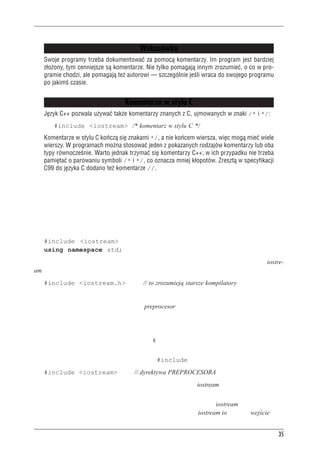 C++ — pocz¹tek



                                         Wskazówka
   Swoje programy trzeba dokumentowaæ za pomoc¹ komentarzy. Im program jest bardziej
   z³o¿ony, tym cenniejsze s¹ komentarze. Nie tylko pomagaj¹ innym zrozumieæ, o co w pro-
   gramie chodzi, ale pomagaj¹ te¿ autorowi — szczególnie jeœli wraca do swojego programu
   po jakimœ czasie.


                                   Komentarze w stylu C
   Jêzyk C++ pozwala u¿ywaæ tak¿e komentarzy znanych z C, ujmowanych w znaki /* i */:
       #include <iostream> /* komentarz w stylu C */
   Komentarze w stylu C koñcz¹ siê znakami */, a nie koñcem wiersza, wiêc mog¹ mieæ wiele
   wierszy. W programach mo¿na stosowaæ jeden z pokazanych rodzajów komentarzy lub oba
   typy równoczeœnie. Warto jednak trzymaæ siê komentarzy C++; w ich przypadku nie trzeba
   pamiêtaæ o parowaniu symboli /* i */, co oznacza mniej k³opotów. Zreszt¹ w specyfikacji
   C99 do jêzyka C dodano te¿ komentarze //.



Preprocesor i plik iostream
Ten punkt omówimy w dużym skrócie — powiemy tylko o rzeczach niezbędnych. Kiedy w pro-
gramie chcemy użyć zwykłych narzędzi C++ do obsługi wejścia i wyjścia, konieczne jest dodanie
dwóch następujących wierszy:
   #include <iostream>
   using namespace std;
Jeśli kompilatorowi taki zapis się nie spodoba (na przykład będzie narzekał na brak pliku iostre-
am), można spróbować użyć jednego tylko wiersza:
   #include <iostream.h>                  // to zrozumieją starsze kompilatory
Tyle wiedzy wystarczy do uruchamiania programów, ale wyjaśnijmy jeszcze co nieco.
W języku C++, podobnie jak w C, istnieje preprocesor. Jest to program przetwarzający wstępnie
pliki źródłowe przed zasadniczą kompilacją (w niektórych implementacjach C++ używa się pro-
gramu translującego kod C++ na kod C; mówiliśmy o tym w rozdziale 1.; wprawdzie to też jest
pewnego rodzaju preprocesor, to nie o taki nam teraz chodzi; preprocesor, który nas interesuje,
rozumie dyrektywy zaczynające się od znaku #). Aby wywołać preprocesor, nie trzeba podejmo-
wać żadnych specjalnych działań; włącza się on automatycznie podczas kompilacji programu.
Na listingu 2.1 mamy dyrektywę preprocesora #include:
   #include <iostream>                // dyrektywa PREPROCESORA
Dyrektywa ta powoduje dodanie do programu zawartości pliku iostream. Jest to typowe działanie
preprocesora — dodanie lub zamiana tekstu w pliku źródłowym przed jego skompilowaniem.
Pojawia się pytanie, po co trzeba dodawać do naszego programu plik iostream. Chodzi o komu-
nikację między programem a światem zewnętrznym. W nazwie iostream io oznacza wejście, czy-


                                                                                              35
 