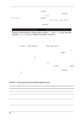 Rozdzia³ 2 - Pierwszy program w C++


li informacje przekazywane do programu, oraz wyjście, czyli informacje przekazywane z progra-
mu. Obsługa wejścia-wyjścia w C++ opiera się na kilku definicjach z pliku iostream. Program
musi dołączyć odpowiednie definicje przed użyciem cout do pokazania komunikatu. Dyrekty-
wa #include powoduje, że zawartość pliku iostream zostanie wraz z naszym programem prze-
słana do kompilatora. Zawartość tego pliku zastąpi wiersz #include <iostream>. Orygi-
nalny plik nie zostanie zmieniony, natomiast do następnego etapu kompilacji przekazany zosta-
nie plik złożony z naszego pliku źródłowego i z iostream.


                                                   Zapamiêtaj!
     Programy wykorzystuj¹ce do obs³ugi wejœcia i wyjœcia cin oraz cout musz¹ mieæ do³¹-
     czony plik iostream (lub, w niektórych systemach, iostream.h).



Nazwy plików nag³ówkowych
Pliki takie jak iostream to pliki włączane lub inaczej pliki nagłówkowe. Kompilatory C++ za-
wsze są dostarczane wraz z szeregiem plików nagłówkowych, z których każdy obsługuje pewną
grupę narzędzi. Zgodnie z tradycją języka C plikom nagłówkowym nadawano rozszerzenie .h, co
łatwo pozwalało te pliki zidentyfikować. Na przykład plik nagłówkowy C math.h zawierał de-
klaracje funkcji matematycznych. Początkowo w C++ sytuacja wyglądała tak samo, ale ostatnio
zmieniono to. Obecnie rozszerzenie .h zachowano dla starszych plików nagłówkowych C (które
mogą być cały czas używane), natomiast pliki nagłówkowe samego C++ nie mają rozszerzenia
w ogóle. Istnieją też pliki nagłówkowe C, które zostały zamienione na pliki nagłówkowe C++.
Plikom tym zmieniono nazwę, odrzucając rozszerzenie .h oraz poprzedzając ich nazwy literą c
(od języka C). Na przykład w C++ staremu plikowi nagłówkowemu math.h odpowiada plik cmath.
Czasami wersje plików nagłówkowych C i C++ są takie same, a czasem nowsze wersje mają
pewne udoskonalenia. W przypadku plików nagłówkowych samego C++, jak iostream, odrzuce-
nie rozszerzenia .h to coś więcej niż poprawka kosmetyczna; pliki nagłówkowe bez tego rozsze-
rzenia wykorzystują przestrzenie nazw, które za chwilę omówimy. W tabeli 2.1 zestawiono kon-
wencje nazewnicze dotyczące plików nagłówkowych.


Tabela 2.1. Konwencje nazewnicze plików nag³ówkowych

Rodzaj nag³ówka             Konwencja                 Przyk³ad     Uwagi
Stary styl C++              koñczy siê .h             iostream.h   U¿ywane w programach C++.
Stary styl C                koñczy siê .h             math.h       U¿ywane w programach C i C++.
Nowy styl C++               brak rozszerzenia         iostream     U¿ywane w programach C++
                                                                   z namespace std.
Konwersja z C               przedrostek c, cmath                   U¿ywane w programach C++,
                            brak rozszerzenia                      mo¿e zawieraæ cechy wykraczaj¹ce
                                                                   poza C, jak choæby namespace std.




36
 