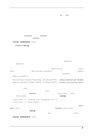 C++ — pocz¹tek


Biorąc pod uwagę tradycję C odróżniania różnego rodzaju plików po ich rozszerzeniach, rozsąd-
ne wydawało się użycie specjalnego rozszerzenia — na przykład .hx lub .hxx — do wyróżnienia
plików nagłówkowych C++. Tak samo uważał komitet ANSI/ISO. Jednak wobec niemożności
porozumienia się, jakie to powinno być rozszerzenie, ostatecznie postanowiono zrezygnować
z rozszerzenia w ogóle.



Przestrzenie nazw
Jeśli zamiast pliku iostream.h używamy iostream, powinniśmy użyć następującej dyrektywy prze-
strzeni nazw, aby udostępnić iostream w programach:
   using namespace std;
Jest to dyrektywa using. Najłatwiej jest przyjąć, że tak ona wygląda i że być musi, a o resztę się
na razie nie martwić — możemy odłożyć dyskusję na przykład do rozdziału 9., gdzie omawiamy
modele pamięci i przestrzenie nazw. Aby jednak nie być teraz ciemnym jak tabaka w rogu, po-
wiemy krótko, o co tutaj chodzi.
Przestrzeń nazw to nowa cecha języka C++, która ma pomagać pisać programy składające się
z kodu pochodzącego od różnych dostawców. Trzeba się liczyć z tym, że w dwóch nabytych pa-
kietach mogą istnieć tak samo nazywające się funkcje — dajmy na to wanda(). Jeśli użyjemy
funkcji wanda(), kompilator nie będzie wiedział, o którą nam chodzi. Przestrzeń nazw pozwa-
la zgrupować ze sobą wszystkie moduły jednego dostawcy. Załóżmy, że firma MicroFlop Indu-
stries umieszcza swoje definicje w przestrzeni nazw Microflop. Wtedy ich funkcja wan-
da() będzie się nazywała Microflop::wanda(). Analogicznie przestrzeń nazw Rybia
może zawierać produkty Rybiej Korporacji; w tym wypadku funkcja wanda() będzie nazywała
się Rybia::wanda(). Teraz program będzie mógł używać obu funkcji:
   Microflop::wanda("idziemy zatańczyć?"); // funkcja z przestrzeni nazw Microflop
   Rybia::wanda("rybka zwana Pożądaniem"); // funkcja z przestrzeni nazw Rybia
Teraz klasy, funkcje i zmienne będące standardowymi składnikami kompilatora C++ trafiły do
przestrzeni nazw std; dzieje się tak w wersjach plików nagłówkowych nieposiadających roz-
szerzeń. Wobec tego, na przykład, zmienna cout używana do przekazywania danych na ze-
wnątrz, zdefiniowana w iostream, tak naprawdę nazywa się std::cout, a endl to tak na-
prawdę std::endl. Możemy zatem zrezygnować z dyrektywy using i pisać następująco:
   std::cout << "Zabaw się językiem C++.";
   std::cout << std::endl;
Jednak mało kto chce przepisywać kod nieuwzględniający przestrzeni nazw, wykorzystujący iostre-
am.h i cout, na kod z przestrzeniami nazw wykorzystujący iostream i std::cout; dlatego wła-
śnie stworzono dyrektywę using pozwalającą znacząco uprościć sobie to zadanie. Poniższy wiersz
powoduje, że możemy używać nazw z przestrzeni std bez dopisywania przedrostka std:::
   using namespace std;




                                                                                               37
 