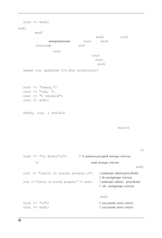 Rozdzia³ 2 - Pierwszy program w C++


     cout << endl;
endl to specjalny zapis w C++ oznaczający ważne pojęcie, jakim jest początek nowego wiersza.
Wstawienie endl do strumienia wyjściowego powoduje, że kursor na ekranie przechodzi na
początek następnego wiersza. Specjalne symbole, takie jak endl, mające dla cout specyficzne
znaczenie, nazywamy manipulatorami. Tak jak cout, tak i endl zdefiniowano w pliku na-
główkowym iostream w przestrzeni nazw std.
Zwróćmy uwagę na to, że cout po wypisaniu łańcucha znakowego nie przechodzi automatycz-
nie do następnego wiersza, więc pierwsza instrukcja z cout z listingu 2.1 zostawia kursor po
kropce na końcu łańcucha. Działanie każdego następnego cout zaczyna się od miejsca, w któ-
rym skończyło się działanie poprzedniego, więc pominięcie endl dałoby wynik następujący:
     Zabaw się językiem C++.Nie pożałujesz!
Zwróćmy uwagę na to, że „N” jest tuż za kropką. Oto kolejny przykład. Niech dany będzie
następujący kod:
     cout    <<    "Dobry,";
     cout    <<    "zły, ";
     cout    <<    "i ukulele";
     cout    <<    endl;
Kod ten da w wyniku:
     Dobry, zły, i ukulele
Tutaj też początek jednego łańcucha znajduje się zaraz za końcem poprzedniego; jeśli chcemy
napisy te oddzielić spacją, musimy tę spację włączyć do jednego z napisów (aby powyższe przy-
kłady wypróbować, trzeba umieścić je w kompletnym programie z funkcją main()).



Znak nowego wiersza
C++ ma jeszcze inny, bardziej archaiczny sposób wskazywania końca wiersza — znany z C zapis n:
     cout << "Co dalej?n";                  // n oznacza początek nowego wiersza
Kombinacja n jest traktowana jako pojedynczy znak, znak nowego wiersza. Jeśli wyświetlamy
łańcuch znakowy, łatwiej jest wstawić do niego znak nowego wiersza, niż dopisywać osobno endl:
     cout << "Jowisz to wielka planeta.n";                 //   pokazuje zdanie,przechodzi
                                                            //   do następnego wiersza
     cout << "Jowisz to wielka planeta." << endl;           //   pokazuje zdanie, przechodzi
                                                            //    do następnego wiersza
Z drugiej strony, jeśli chodzi o wypisanie pojedynczego znaku nowego wiersza, obie metody
wymagają tyle samo pisania, ale dla większości osób pisanie endl jest łatwiejsze:
     cout << "n";                                          // zaczynamy nowy wiersz
     cout << endl;                                          // zaczynamy nowy wiersz



40
 
