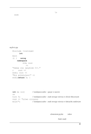 C++ — pocz¹tek


W książce zwykle będziemy używali znaku nowego wiersza n wewnątrz łańcuchów i manipu-
latora endl w pozostałych sytuacjach.
Znak nowego wiersza to przykład specjalnej kombinacji znaków z odwrotnym ukośnikiem; kon-
strukcjami takimi zajmiemy się dokładniej w rozdziale 3.



Formatowanie kodu Ÿród³owego C++
Niektóre języki, na przykład FORTRAN, bazują na podziale na wiersze i muszą mieć jedną
instrukcję w wierszu. W ich wypadku znak nowego wiersza1 służy jako separator instrukcji. Jednak
w C++ średniki oznaczają koniec każdej instrukcji, zatem znak nowego wiersza może być
traktowany tak samo jak spacje i tabulatory. Wobec tego w C++ można używać spacji w miejsce
nowych wierszy i odwrotnie. Dzięki temu jedną instrukcję można podzielić na wiele wierszy,
można też w jednym wierszu umieścić wiele instrukcji. Moglibyśmy na przykład program
myfirst.cpp sformatować następująco:
       #include <iostream>
              int
       main
       () {    using
            namespace
                  std; cout
                     <<
       "Zabaw się językiem C++."
       ;     cout <<
       endl; cout <<
       "Nie pożałujesz!" <<
       endl;return 0; }
Kod taki wygląda brzydko, ale jest poprawny i działa. Trzeba jednak pamiętać o pewnych waż-
nych rzeczach. W C ani w C++ nie można wstawiać spacji, tabulatora ani znaku nowego wiersza
do wnętrza nazwy, nie można wstawiać bezpośrednio znaku nowego wiersza do wnętrza łańcu-
cha znakowego. Oto przykłady działań niedozwolonych:
       int ma in()       // niedopuszczalne - spacje w nazwie
       re
       turn 0;           // niedopuszczalne - znak nowego wiersza w słowie kluczowym
       cout << "Litwo ojczyzno
       moja!";           // niedopuszczalne - znak nowego wiersza w łańcuchu znakowym



Elementy jêzyka a bia³e znaki
Niepodzielny element w wierszu kodu nazywany bywa elementem języka (ang. token) — rysunek
2.3. Ogólnie rzecz biorąc, poszczególne elementy trzeba od siebie oddzielać spacją, tabulatorem
lub końcem wiersza; wszystkie te znaki zbiorczo określamy jako białe znaki. Niektóre pojedyn-
1
    A ściślej rzecz biorąc, znak powrotu karetki, co w praktyce na jedno wychodzi
                                                                                               41
 
