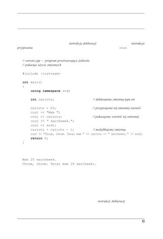 Instrukcje C++



Instrukcje C++
Program w języku C++ to zbiór funkcji, a każda funkcja to zbiór instrukcji. C++ ma kilka rodza-
jów instrukcji, więc przyjrzyjmy się możliwym ich rodzajom. Na listingu 2.2 pokazano nowe
rodzaje instrukcji. Na początku mamy instrukcję deklaracji tworzącą zmienną. Dalej instrukcja
przypisania nadaje zmiennej wartość. Poza tym pokazano nowe możliwości cout.

Listing 2.2. carrots.cpp
     // carrots.cpp — program przetwarzający jedzenie
     // pokazuje użycie zmiennych

     #include <iostream>

     int main()
     {
         using namespace std;

              int carrots;                                // deklarujemy zmienną typu int

              carrots = 25;                          // przypisujemy tej zmiennej wartość
              cout << "Mam ";
              cout << carrots;                       // pokazujemy wartość tej zmiennej
              cout << " marchewek.";
              cout << endl;
              carrots = carrots - 1;                 // modyfikujemy zmienną
              cout << "Chrum, chrum. Teraz mam " << carrots << " marchewki." << endl;
              return 0;
     }
Pusty wiersz służy do oddzielenia deklaracji od reszty programu. Praktyka ta jest standardową kon-
wencją C, ale w C++ też jest powszechnie stosowana. Oto wyniki działania programu z listingu 2.2:
     Mam 25 marchewek.
     Chrum, chrum. Teraz mam 24 marchewki.
Teraz zajmiemy się analizą tego programu.



Instrukcje deklaracji i zmienne
Komputery to precyzyjne, uporządkowane maszyny. Aby zapisać w komputerze jakąkolwiek in-
formację, trzeba wskazać położenie tej danej oraz określić ilość zajmowanego przez nią miejsca.
Względnie prostą metodą robienia tego w C++ jest użycie instrukcji deklaracji, która określa




                                                                                                 43
 