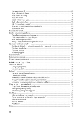 Nazwy zmiennych .................................................................................................... 68
   Typy całkowitoliczbowe ............................................................................................ 70
   Typy short, int i long ................................................................................................ 70
   Typy bez znaku ......................................................................................................... 75
   Dobór właściwego typu ............................................................................................. 78
   Stałe całkowitoliczbowe ........................................................................................... 79
   Jak C++ ustala typ stałej? ......................................................................................... 81
   Typ char — znaki i małe liczby całkowite ............................................................... 81
   Typ danych bool ........................................................................................................ 89
Kwalifikator const .......................................................................................................... 90
Liczby zmiennoprzecinkowe .......................................................................................... 91
   Zapis liczb zmiennoprzecinkowych ......................................................................... 92
   Zmiennoprzecinkowe typy danych ........................................................................... 93
   Stałe zmiennoprzecinkowe ....................................................................................... 96
   Zalety i wady liczb zmiennoprzecinkowych ............................................................ 96
Operatory arytmetyczne C++ ......................................................................................... 97
   Kolejność działań — priorytety operatorów i łączność ........................................... 99
   Odmiany dzielenia .................................................................................................. 100
   Operator modulo ..................................................................................................... 102
   Konwersje typów .................................................................................................... 103
Podsumowanie .............................................................................................................. 109
Pytania sprawdzające ................................................................................................... 110
Ćwiczenia programistyczne ......................................................................................... 110
ROZDZIAŁ 4 Typy złożone ....................................................................................... 113
Tablice w skrócie .......................................................................................................... 114
   Uwagi o programie ................................................................................................. 116
   Inicjalizacja tablic ................................................................................................... 117
Łańcuchy ...................................................................................................................... 118
   Łączenie stałych łańcuchowych ............................................................................. 120
   Łańcuchy w tablicy ................................................................................................. 120
   Problemy z wprowadzaniem łańcuchów znakowych ............................................. 122
   Wczytywanie łańcuchów znakowych wierszami ................................................... 124
   Mieszanie w danych wejściowych łańcuchów i liczb ............................................ 128
Klasa string — wprowadzenie ..................................................................................... 130
   Przypisanie, konkatenacja i dołączanie .................................................................. 131
   Inne operacje klasy string ....................................................................................... 133
   Klasa string a wejście i wyjście .............................................................................. 135
Struktury ....................................................................................................................... 137
   Użycie struktury w programie ................................................................................ 139
   Czy w strukturze można użyć pola typu string? .................................................... 142
   Inne cechy struktur ................................................................................................. 142
   Tablice struktur ....................................................................................................... 144
   Pola bitowe .............................................................................................................. 145
Unie .............................................................................................................................. 146


VIII
 