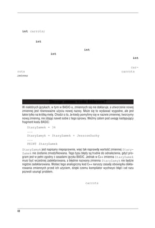 Rozdzia³ 2 - Pierwszy program w C++


rodzaj zajmowanej pamięci i nadaje temu miejscu nazwę. Na przykład program z listingu 2.2 ma
następującą instrukcję deklaracji (uwaga na przecinek!):
     int carrots;
Instrukcja ta mówi, że program potrzebuje tyle pamięci, ile zajmuje liczba całkowita oznaczana
w C++ nazwą int. Już sam kompilator zajmie się szczegółami alokacji i oznaczenia odpowied-
niego miejsca w pamięci. C++ może obsłużyć kilka rodzajów danych, czyli kilka typów danych;
jednym z najbardziej elementarnych jest właśnie typ int. Oznacza on liczbę całkowitą bez czę-
ści ułamkowej. Dane typu int mogą być dodatnie lub ujemne, natomiast konkretna ich wielkość
zależna jest od używanej implementacji. W rozdziale 3. powiemy więcej o typie danych int
i innych typach podstawowych.
Deklaracja nie tylko określa typ, ale deklaruje nazwę tak, że natykając się dalej na nazwę car-
rots, program będzie odnosił się zawsze do tego samego miejsca w pamięci. carrots to
zmienna — jak sugeruje sama nazwa, można zmieniać jej wartość. W C++ wszystkie zmienne
trzeba deklarować. Jeśli jakaś deklaracja zostanie pominięta, kompilator zgłosi błąd mówiący,
że program próbuje gdzieś dalej używać niezadeklarowanej zmiennej. (Można zresztą pominąć
deklarację, aby zobaczyć, jak zareaguje na to kompilator. Wtedy, jeśli w przyszłości otrzymamy
podobny komunikat, będziemy wiedzieli już, jakiego błędu należy szukać.)


                               Dlaczego zmienne trzeba deklarowaæ?
     W niektórych jêzykach, w tym w BASIC-u, zmiennych siê nie deklaruje, a utworzenie nowej
     zmiennej jest równowa¿ne u¿yciu nowej nazwy. Mo¿e siê to wydawaæ wygodne, ale jest
     takie tylko na krótk¹ metê. Chodzi o to, ¿e kiedy pomylimy siê w nazwie zmiennej, tworzymy
     now¹ zmienn¹, nie zdaj¹c nawet sobie z tego sprawy. WeŸmy zatem pod uwagê nastêpuj¹cy
     fragment kodu BASIC:
         StaryZamek = 34
         ...
         StaryZamyk = StaryZamek + JeszczeDuchy
         ...
         PRINT StaryZamek
     StaryZamyk jest napisany niepoprawnie, wiêc tak naprawdê wartoœæ zmiennej Stary-
     Zamek nie zostanie zmodyfikowana. Tego typu b³êdy s¹ trudne do odnalezienia, gdy¿ pro-
     gram jest w pe³ni zgodny z zasadami jêzyka BASIC. Jednak w C++ zmienna StaryZamek
     musi byæ wczeœniej zadeklarowana, a b³êdnie nazwana zmienna StaryZamyk nie bêdzie
     nigdzie zadeklarowana. Wobec tego analogiczny kod C++ naruszy zasadê obowi¹zku dekla-
     rowania zmiennych przed ich u¿yciem, dziêki czemu kompilator wychwyci b³¹d i od razu
     pozwoli usun¹æ problem.

Tak więc deklaracja określa, jakiego typu dane będą przechowywane pod określoną nazwą. W na-
szym konkretnym wypadku program tworzy zmienną carrots, która zawiera liczbę całkowitą
(rysunek 2.4).




44
 