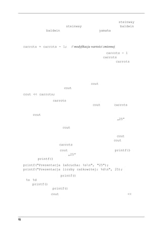 Rozdzia³ 2 - Pierwszy program w C++


Przypisanie jest robione od strony prawej do lewej, więc najpierw zmiennej steinway przypi-
sujemy 88, potem wartość zmiennej steinway (88) przypisujemy zmiennej baldwin, w koń-
cu wartość zmiennej baldwin (88) przypisujemy zmiennej yamaha. Język C++ hołduje obo-
wiązującej w C tendencji do pisania podejrzanie wyglądającego kodu.
Druga instrukcja przypisania z listingu 2.2 pokazuje, że wartość zmiennej można zmieniać:
     carrots = carrots - 1;               // modyfikacja wartości zmiennej
Wyrażenie znajdujące się po prawej stronie operatora przypisania (carrots - 1) to przykład
działania arytmetycznego. Komputer odejmie od 25, wartości carrots, jedynkę, uzyskując
w wyniku 24. Operator przypisania wstawi tę nową wartość do zmiennej carrots.



Nowa sztuczka z cout
Aż do teraz pokazywane w tym rozdziale przykłady użycia cout korzystały ze stałych napisów. W ko-
dzie z listingu 2.2 przekazujemy do cout także zmienną, której wartość jest liczbą całkowitą:
     cout << carrots;
Program nie pokaże słowa carrots, ale pokaże liczbę z tej zmiennej — w tym wypadku 25. Tak
naprawdę mamy tutaj dwa ciekawe chwyty. Po pierwsze, cout zastępuje carrots odpowiednią
wartością liczbową, 25. Po drugie, wartość ta jest zamieniana na odpowiednie znaki.
Jak widać, cout może działać z łańcuchami znakowymi i z liczbami całkowitymi. Może to wy-
dawać się mało istotne, ale pamiętajmy, że liczba 25 to co innego niż napis „25”. Napis zawiera
znaki składające się na liczbę (znak 2 i znak 5). Program wewnętrznie przechowuje osobno znak 2,
osobno znak 5. Aby pokazać napis, cout po prostu pokazuje kolejne jego znaki. Jednak liczba całko-
wita 25 jest zapisywana wewnętrznie jako liczba właśnie; nie w formie kolejnych cyfr, ale jako liczba
binarna (więcej na ten temat można przeczytać w dodatku A). Ważne jest, że cout musi przełożyć
liczbę całkowitą na znaki, gdyż inaczej nie można jej pokazać. Co więcej, cout jest na tyle inteli-
gentne, że potrafi stwierdzić, że carrots to liczba całkowita wymagająca konwersji.
Pokazuje to, jak wygodne jest cout — o ile wygodniejsze od funkcji printf() znanej ze
starego C. Aby pokazać w C łańcuch „25” i liczbę 25 w języku C, trzeba było użyć następują-
cych wywołań printf():
     printf("Prezentacja łańcucha: %sn", "25");
     printf("Prezentacja liczby całkowitej: %dn", 25);
Nie wnikając tutaj w zawiłości printf(), stwierdźmy tylko, że trzeba użyć specjalnych ko-
dów (%s i %d), aby wskazać, czy chodzi nam o łańcuch znakowy czy o liczbę całkowitą. Jeśli
nakażemy printf() pokazać łańcuch, ale pomyłkowo podamy liczbę całkowitą, błąd ten nie
zostanie wychwycony — printf() pokaże śmieci znajdujące się akurat w pamięci.
Inteligentne zachowanie cout wynika z obiektowości C++. Operator wstawiania (<<) dostoso-
wuje swoje zachowanie do typu danych, na których operuje. Jest to przykład przeciążania opera-
torów. W następnych rozdziałach, kiedy będziemy mówić o przeciążaniu funkcji i operatorów,
pokażemy, jak samemu oprogramować tak inteligentne zachowania.


46
 
