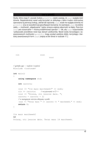Inne instrukcje C++



                                          cout a printf()
     Osoby, które znaj¹ C i u¿ywa³y funkcji printf(), czêsto uwa¿aj¹, ¿e cout wygl¹da doœæ
     dziwnie. Niejednokrotnie nawet wol¹ korzystaæ ze zdobytego z takim trudem mistrzostwa
     operowania t¹ pierwsz¹ funkcj¹. Jednak tak naprawdê cout wcale nie wygl¹da dziwniej ni¿
     printf() wraz ze wszystkimi jej specyfikacjami konwersji. Co wa¿niejsze, cout ma istotne
     zalety — mo¿liwoœæ „odgadywania” typów oznacza wiêksz¹ odpornoœæ na b³êdy. Poza tym
     cout jest rozszerzalne — mo¿na przedefiniowaæ operator << tak, aby cout rozpoznawa³o
     i pokazywa³o prawid³owo nowe typy danych u¿ytkownika. Nawet osoby korzystaj¹ce z za-
     awansowanych mo¿liwoœci printf() mog¹ uzyskaæ podobne efekty, korzystaj¹c z bar-
     dziej zawansowanych form cout (wiêcej na ten temat w rozdziale 17.).


Inne instrukcje C++
Przyjrzyjmy się teraz kolejnym przykładom instrukcji C++. Program z listingu 2.3 stanowi roz-
szerzenie poprzedniego przykładu, gdyż użytkownik może wprowadzić wartość. Służy do tego
obiekt cin, wejściowy odpowiednik cout. Poza tym w programie tym pokazano jeszcze inny
sposób wykorzystania wszechstronności obiektu cout.

Listing 2.3. getinfo.cpp
     // getinfo.cpp — wejście i wyjście
     #include <iostream>

     int main()
     {
         using namespace std;

              int carrots;

              cout << "Ile masz marchewek?" << endl;
              cin >> carrots;             // wczytywanie w C++
              cout << "Proszę, oto jeszcze dwie. ";
              carrots = carrots + 2;
              // w następnym wierszu sklejamy wyniki
               cout << "Teraz masz " << carrots << " marchewek." << endl;
              return 0;
     }
Oto przykładowe wyniki działania programu z listingu 2.3:
     Ile masz marchewek?
     12
     Proszę, oto jeszcze dwie. Teraz masz 14 marchewek.




                                                                                                 47
 