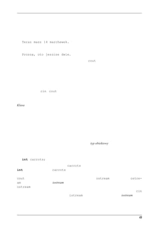 Inne instrukcje C++


C++ pozwala dość dowolnie stosować białe znaki i formatować tekst; spacje są równoważne
znakom nowego wiersza. Pokazany powyżej kod jest dobrym rozwiązaniem w sytuacjach, kiedy
zaczynamy się gubić w zbyt skomplikowanych wyrażeniach.
I jeszcze jedna uwaga. Zdanie:
   Teraz masz 14 marchewek.
pojawia się w tym samym wierszu co:
   Proszę, oto jeszcze dwie.
Dzieje się tak dlatego, że wyniki działania instrukcji z cout są umieszczane zaraz za wynikami
poprzedniej takiej instrukcji — nawet wtedy, gdy instrukcje te są od siebie oddzielone innymi
instrukcjami.



cin i cout — klasy po raz pierwszy
Wiemy już tyle o cin i cout, że na miejscu będzie ujawnienie nieco magii obiektowości. Po-
wiemy tutaj głównie o pojęciu klas. W rozdziale 1. krótko powiedzieliśmy, że klasy są jednym
z najważniejszych pojęć programowania obiektowego C++.
Klasa to typ danych zdefiniowany przez użytkownika. Aby zdefiniować klasę, opisujemy, jakie-
go typu informacje mogą być w niej umieszczane i jakiego typu akcje mogą być na tych danych
przeprowadzane. Klasa ma się do obiektu tak, jak typ ma się do zmiennej — definicja klasy
mówi, jak dane są zbudowane i jak można ich używać, zaś obiekt to byt tworzony zgodnie z tą
definicją. Możemy też wyjść poza informatykę — klasa jest analogią do kategorii takiej jak
słynni aktorzy, zaś obiekt to konkretny aktor, na przykład żaba Kermit. Możemy tę analogię
poprowadzić dalej i powiedzieć, że klasowy opis aktorów zawierać będzie definicje możliwych
działań, jak czytanie tekstu roli, wyrażanie smutku, grożenie, przyjmowanie nagrody i tak dalej.
Osobom zaznajomionym z inną terminologią obiektowości można powiedzieć, że klasa w C++
odpowiada bytowi określanemu w innych językach jako typ obiektowy, a obiekt C++ odpowiada
instancji obiektu.
Teraz przejdźmy do konkretów. Przypomnijmy sobie deklarację zmiennej:
   int carrots;
W ten sposób tworzona jest zmienna carrots mająca cechy charakterystyczne typu danych
int. Wobec tego zmienna carrots może przechowywać liczby całkowite i można używać jej
na ściśle określone sposoby, na przykład do dodawania i odejmowania. Teraz przyjrzyjmy się
cout. Jest to obiekt mający cechy charakterystyczne dla klasy ostream. Definicja klasy ostre-
am (zdefiniowanej w pliku iostream) opisuje, jakiego typu dane przechowywane są w obiektach
ostream oraz jakie operacje mogą być na takich obiektach wykonywane — na przykład wsta-
wianie do strumienia wyjściowego liczby lub łańcucha znakowego. Analogicznie obiekt cin
tworzony jest zgodnie z definicją klasy istream także zdefiniowanej w pliku iostream.




                                                                                                49
 